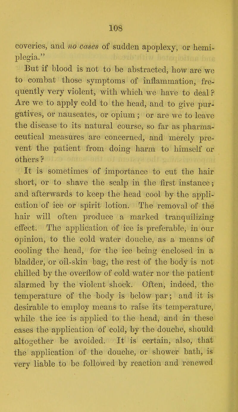 coveries, and no cases of sudden apoplexy, or hemi- plegia.” But if blood is not to be abstracted, how are we to combat those symptoms of inflammation, fre- quently very violent, with which we have to deal ? Are we to apply cold to the head, and to give pur- gatives, or nauseates, or opium; or are we to leave the disease to its natural course, so far as pharma- ceutical measures are concerned, and merely pre- vent the patient from doing harm to himself or others ? It is sometimes of importance to cut the hair short, or to shave the scalp in the first instance; and afterwards to keep the head cool by the appli- cation of ice or spirit lotion. The removal of the hair will often produce a marked tranquilizing effect. The application of ice is preferable, in our opinion, to the cold water douche, as a means of cooling the head, for the ice being enclosed in a bladder, or oil-skin bag, the rest of the body is not chilled by the overflow of cold water nor the patient alarmed by the violent shock. Often, indeed, the temperature of the body is below par; and it is desirable to employ means to raise its temperature, while the ice is applied to the head, and in these cases the application of cold, by the douche, should altogether be avoided. It is certain, also, that the application of the douche, or shower bath, is very liable to bo Ibllowed by reaction and renewed
