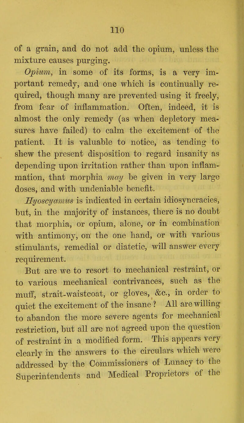 of a grain, and do not add the opium, unless the mixture causes purging. Opimn, in some of its forms, is a very im- portant remedy, and one which is continually re- quired, though many are prevented using it freely, from fear of inflammation. Often, indeed, it is almost the only remedy (as when depletory mea- sures have failed) to calm the excitement of the patient. It is valuable to notice, as tending to shew the present disposition to regard insanity as depending upon irritation rather than upon inflam- mation, that morphia may he given in very large doses, and with undeniable benefit. Hyoscyamus is indicated in certain idiosyncracies, but, in the majority of instances, there is no doubt that morphia, or opium, alone, or in combination with antimony, on’ the one hand, or with various stimulants, remedial or diatetic, will answer every requirement. But are we to resort to mechanical restraint, or to various mechanical contrivances, such as the muff, strait-waistcoat, or gloves,^ &c., in order to quiet the excitement of the insane ? All are willing to abandon the more severe agents for mechanical restriction, but all are not agreed upon the question of restraint in a modified form. Tliis appears very clearly in the answers to the circulars which were addressed by the Commissioners of Lunacy to the Superintendents and Medical Proprietors of the