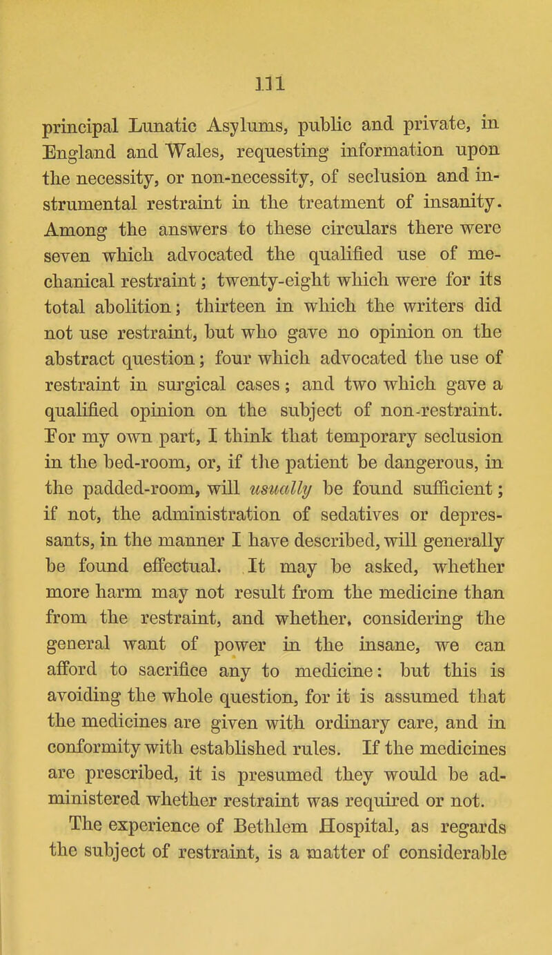 principal Lunatic Asylums, public and private, in England and Wales, requesting information upon the necessity, or non-necessity, of seclusion and in- strumental restraint in the treatment of insanity. Among the answers to these circulars there were seven which advocated the qualified use of me- chanical restraint; twenty-eight which were for its total abolition; thirteen in which the writers did not use restraint, but who gave no opinion on the abstract question; four which advocated the use of restraint in surgical cases; and two which gave a qualified opinion on the subject of non-restraint. Eor my own part, I think that temporary seclusion in the bed-room, or, if tlie patient be dangerous, in the padded-room, will usually be found sufficient; if not, the administration of sedatives or depres- sants, in the manner I have described, will generally be found effectual. It may be asked, whether more harm may not result from the medicine than from the restraint, and whether, considering the general want of power in the insane, we can afford to sacrifice any to medicine: but this is avoiding the whole question, for it is assumed that the medicines are given with ordinary care, and in conformity with established rules. If the medicines are preseribed, it is presumed they would be ad- ministered whether restraint was required or not. The experience of Bethlem Hospital, as regards the subject of restraint, is a matter of considerable