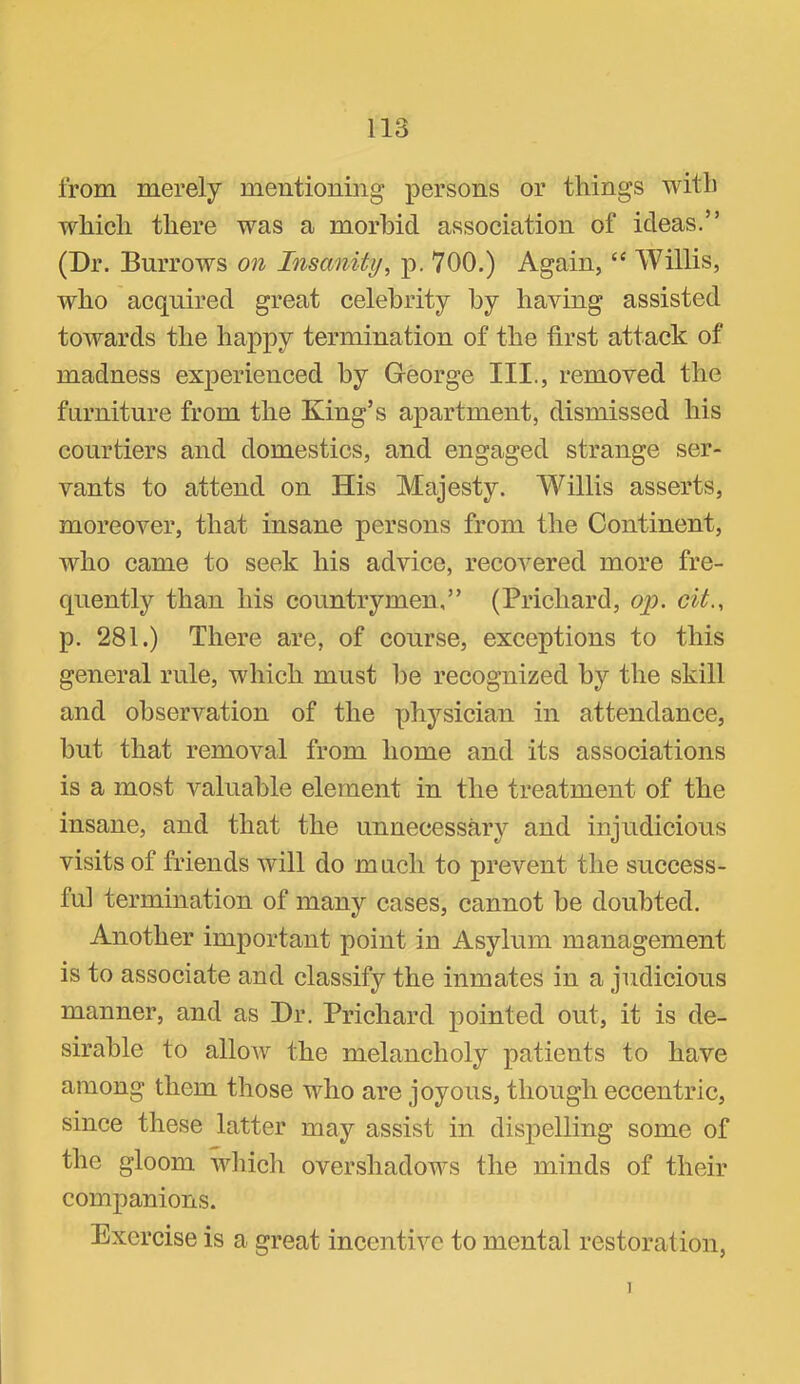 from merely mentioning persons or things with which there was a morbid association of ideas.” (Dr. Burrows on Insanity^ p. 700.) Again, “ Willis, who acquired great celebrity by having assisted towards the happy termination of the first attack of madness experienced by George III., removed the furniture from the King’s apartment, dismissed his courtiers and domestics, and engaged strange ser- vants to attend on His Majesty. Willis asserts, moreover, that insane persons from the Continent, who came to seek his advice, recovered more fre- quently than his countrymen,” (Prichard, ojy. cit., p. 281.) There are, of course, exceptions to this general rule, which must he recognized by the skill and observation of the physician in attendance, but that removal from home and its associations is a most valuable element in the treatment of the insane, and that the unnecessar}^ and injudicious visits of friends will do much to prevent the success- ful termination of many cases, cannot be doubted. Another important point in Asylum management is to associate and classify the inmates in a judicious manner, and as Dr. Prichard pointed out, it is de- sirable to allow the melancholy patients to have among them those who are joyous, though eccentric, since these latter may assist in dispelling some of the gloom wliich overshadows the minds of their companions. Exercise is a great incentive to mental restoration. 1