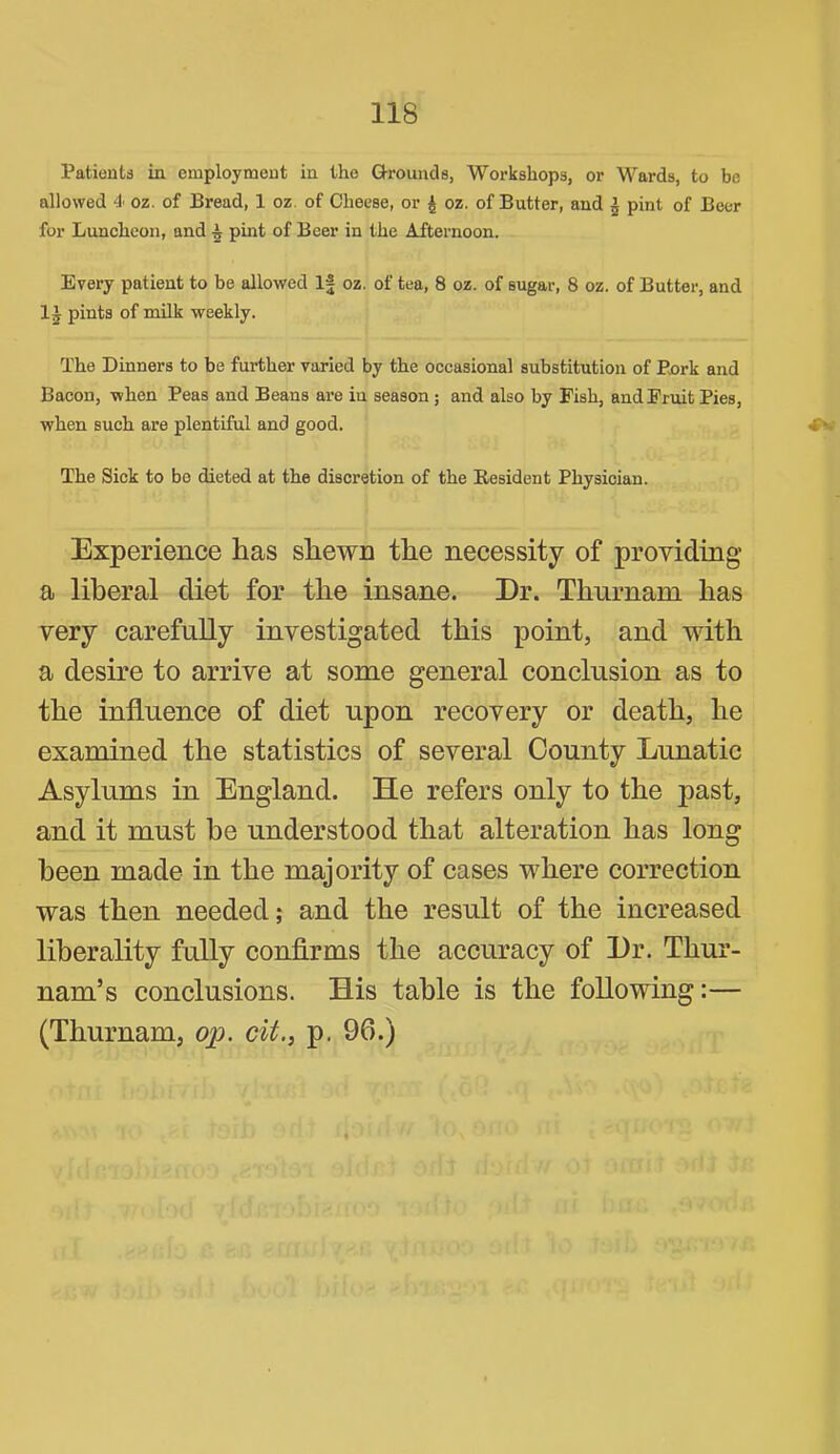 Patients in employment in the Q-rounds, Workshops, or Wards, to be allowed 4 oz. of Bread, 1 oz. of Cheese, or ^ oz. of Butter, and ^ pint of Beer for Luncheon, and ^ pint of Beer in the Afternoon. Every patient to be allowed If oz. of tea, 8 oz. of sugar, 8 oz. of Butter, and pints of milk weekly. The Dinners to be further varied by the occasional substitution of Px>rk and Bacon, when Peas and Beans are in season; and also by Fish, and Fruit Pies, when such are plentiful and good. ^ The Sick to be dieted at the discretion of the Eesident Physician. Experience has shewn the necessity of providing a liberal diet for the insane. Dr. Thnrnam has very carefully investigated this point, and with a desire to arrive at some general conclusion as to the influence of diet upon recovery or death, he examined the statistics of several County Lunatic Asylums in England. He refers only to the past, and it must he understood that alteration has long been made in the majority of cases where correction was then needed; and the result of the increased liberality fully confirms the accuracy of Dr. Thur- nam’s conclusions. His table is the following:— (Thurnam, op. cit., p. 96.)