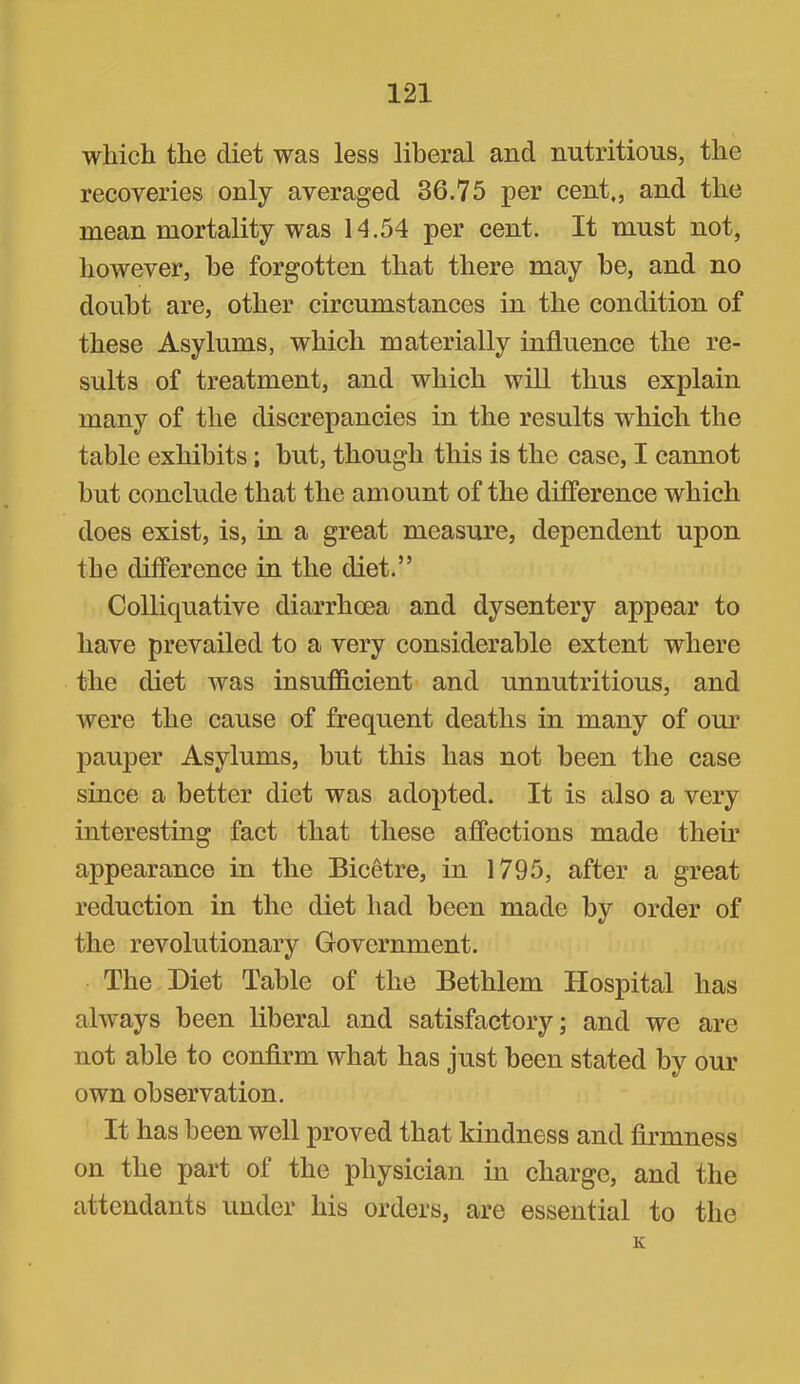 which the diet was less liberal and nutritious, the recoveries only averaged 36.75 per cent,, and the mean mortality was 14.54 per cent. It must not, however, be forgotten that there may be, and no doubt are, other eireumstanees in the condition of these Asylums, which materially influenee the re- sults of treatment, and which will thus explain many of the discrepaneies in the results whieh the table exhibits; but, though tliis is the ease, I cannot but conclude that the am ount of the differenee which does exist, is, in a great measure, dependent upon the differenee in the diet.” Colliquative diarrhoea and dysentery appear to have prevailed to a very considerable extent where the diet was insufldcient and unnutritious, and were the eause of frequent deaths in many of our pauper Asylums, but this has not been the ease sinee a better diet was adopted. It is also a very interesting faet that these affections made their appearanee in the Bicetre, in 1795, after a great reduetion in the diet had been made by order of the revolutionary Government. The Diet Table of the Bethlem Hospital has always been liberal and satisfactory; and we are not able to confirm what has just been stated by our own observation. It has been well proved that kindness and firmness on the part of the physician in charge, and the attendants under his orders, are essential to the K