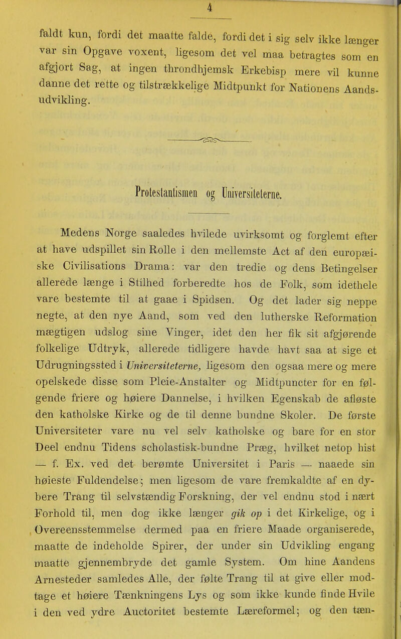 faldt kun, fordi det maatte falde, fordi det i sig selv ikke længer var sin Opgave voxent, ligesom det vel maa betragtes som en afgjort Sag, at ingen throndhjemsk Erkebisp mere vil kunne danne det rette og tilstrækkelige Midtpunkt for Nationens Aands- udvikling. Proleslanlisiiien og Uiiivcrsilcleriie. Medens Norge saaledes hvilede uvirksomt og forglemt efter at have udspillet sin Rolle i den mellemste Act af den europæi- ske Civilisations Drama: var den tredie og dens Betingelser allerede længe i Stilhed forberedte hos de Folk, som idethele vare bestemte til at gaae i Spidsen. Og det lader sig neppe negte, at den nye Aand, som ved den lutherske Reformation mægtigen udslog sine Vinger, idet den her fik sit afgjørende folkelige Udtryk, allerede tidligere havde havt saa at sige et Udrugningssted i Uriwersiteterne, ligesom den ogsaa mere og mere opelskede disse som Pleie-Ans talter og Midtpuncter for en føl- gende friere og høiere Dannelse, i hvilken Egenskab de afløste den katholske Kirke og de til denne bundne Skoler. De første Universiteter vare nu vel selv katholske og bare for en stor Deel endnu Tidens scholastisk-bundne Præg, hvilket netop hist — f. Ex. ved det berømte Universitet i Paris — naaede sin høieste Fuldendelse; men ligesom de vare fremkaldte af en dy- bere Trang til selvstændig Forskning, der vel endnu stod i nært Forhold til, men dog ikke længer gik op i det Kirkelige, og i , Overeensstemmelse dermed paa en friere Maade organiserede, maatte de indeholde Spirer, der under sin Udvikling engang ' maatte gjennembryde det gamle System. Om hine Aandens Arnesteder samledes Alle, der følte Trang til at give eller mod- tage et høiere Tænkningens Lys og som ikke kunde finde Hvile i den ved ydre Auctoritet bestemte Læreformel; og den tæn-