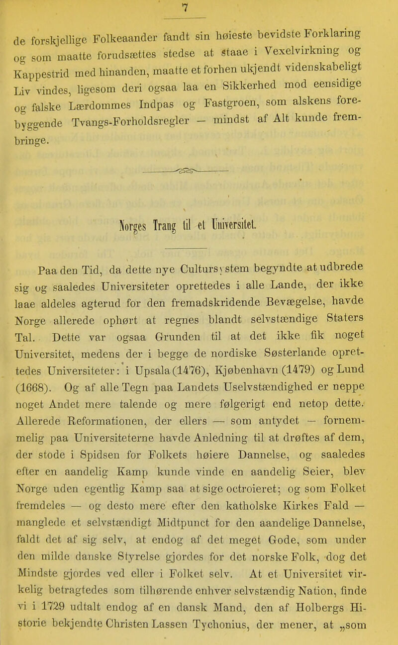 de forskjellige Folkeaander fandt sin høieste bevidste Forklaring og som inaatte forudsættes stedse at staae i Vexelvirkning og Kappestrid med hinanden, inaatte et forhen ukjendt videnskabeligt Liv vindes, ligesom deri ogsaa laa en Sikkerhed mod eensidige og falske Lærdommes Indpas og Fastgroen, som alskens fore- byggende Tvangs-Forholdsregler — mindst af Alt kunde frem- bringe. Norges Trang lil el Uiiiversitel. Paaden Tid, da dette nye Cultursystem begyndte at udbrede sig og saaledes Universiteter oprettedes i alle Lande, der ikke laae aldeles agterud for den fremadskridende Bevægelse, havde Norge allerede ophørt at regnes blandt selvstændige Staters Tal. Dette var ogsaa Grunden til at det ikke fik noget Universitet, medens der i begge de nordiske Søsterlande opret- tedes Universiteter: i Upsala(1476), Kjøbenhavn (1479) og Lund (1668). Og af alle Tegn paa Landets Uselvstændighed er neppe noget Andet mere talende og mere følgerigt end netop dette. Allerede Reformationen, der ellers — som antydet — fornem- melig paa Universiteterne havde Anledning til at drøftes af dem, der stode i Spidsen for Folkets høiere Dannelse, og saaledes efter en aandelig Kamp kunde vinde en aandelig Seier, blev Norge uden egentlig Kamp saa at sige octroieret; og som Folket fremdeles — og desto mere efter den katholske Kirkes Fald — manglede et selvstændigt Midtpunct for den aandelige Dannelse, faldt det af sig selv, at endog af det meget Gode, som under den milde danske Styrelse gjordes for det norske Folk, dog det Mindste gjordes ved eller i Folket selv. At et Universitet vir- kelig betragtedes som tilhørende enhver selvstændig Nation, finde vi i 1729 udtalt endog af en dansk Mand, den af Holbergs Hi- storie bekjendte Christen Lassen Tychonius, der mener, at „som
