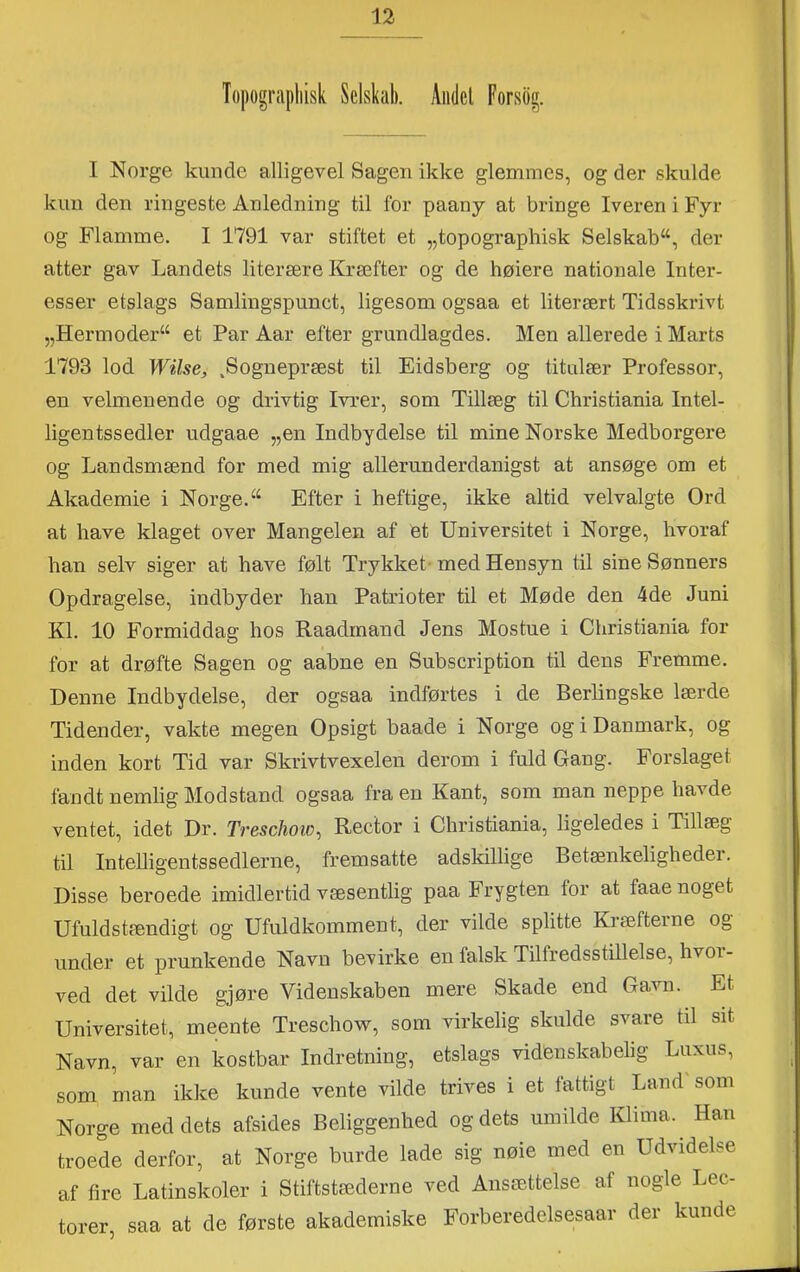 Topograpliisk Selskab. Andel Forsbg. I Norge kunde alligevel Sagen ikke glemmes, og der skulde kun den ringeste Anledning til for paany at bringe Iveren i Fyr og Flamme. I 1791 var stiftet et „topograpliisk Selskab^, der atter gav Landets literære Kræfter og de høiere nationale Inter- esser etslags Samlingspunct, ligesom ogsaa et literært Tidsskrivt „Hermoder^ et Par Aar efter grundlagdes. Men allerede i Marts 1793 lod Wilse, .Sognepræst til Eidsberg og titulær Professor, en velmenende og drivtig Ivrer, som Tillæg til Christiania Intel- ligentssedler udgaae „en Indbydelse til mine Norske Medborgere og Landsmænd for med mig allerunderdanigst at ansøge om et Akademie i Norge. Efter i heftige, ikke altid velvalgte Ord at have klaget over Mangelen af et Universitet i Norge, hvoraf han selv siger at have følt Trykket' med Hensyn til sine Sønners Opdragelse, indbyder han Patrioter til et Møde den 4de Juni Kl. 10 Formiddag hos Raadrnand Jens Mostue i Christiania for for at drøfte Sagen og aabne en Subscription til dens Fremme. Denne Indbydelse, der ogsaa indførtes i de Berbngske lærde Tidender, vakte megen Opsigt baade i Norge og i Danmark, og inden kort Tid var Skrivtvexeleu derom i fuld Gang. Forslaget fandt nemlig Modstand ogsaa fra en Kant, som man neppe havde ventet, idet Dr. Treschoio^ Rector i Christiania, ligeledes i Tillæg til Intelligentssedlerne, fremsatte adskillige Betænkeligheder. Disse beroede imidlertid væsentlig paa Frygten for at faae noget Ufuldstændigt og Ufuldkomment, der vilde splitte Kræfterne og under et prunkende Navn bevirke en falsk Tilfredsstillelse, hvoi- ved det vilde gjøre Videnskaben mere Skade end Ga^^m. Et Universitet, meente Treschow, som virkelig skulde svare td sit Navn, var en kostbar Indretning, etslags videnskabelig Luxus, som man ikke kunde vente vilde trives i et fattigt Land' som Norge med dets afsides Beliggenhed og dets umilde Klima. Han troede derfor, at Norge burde lade sig nøie med en Udvidelse af fire Latinskoler i Stiftstæderne ved Ansættelse af nogle Lec- torer, saa at de første akademiske Forberedelsesaar der kunde