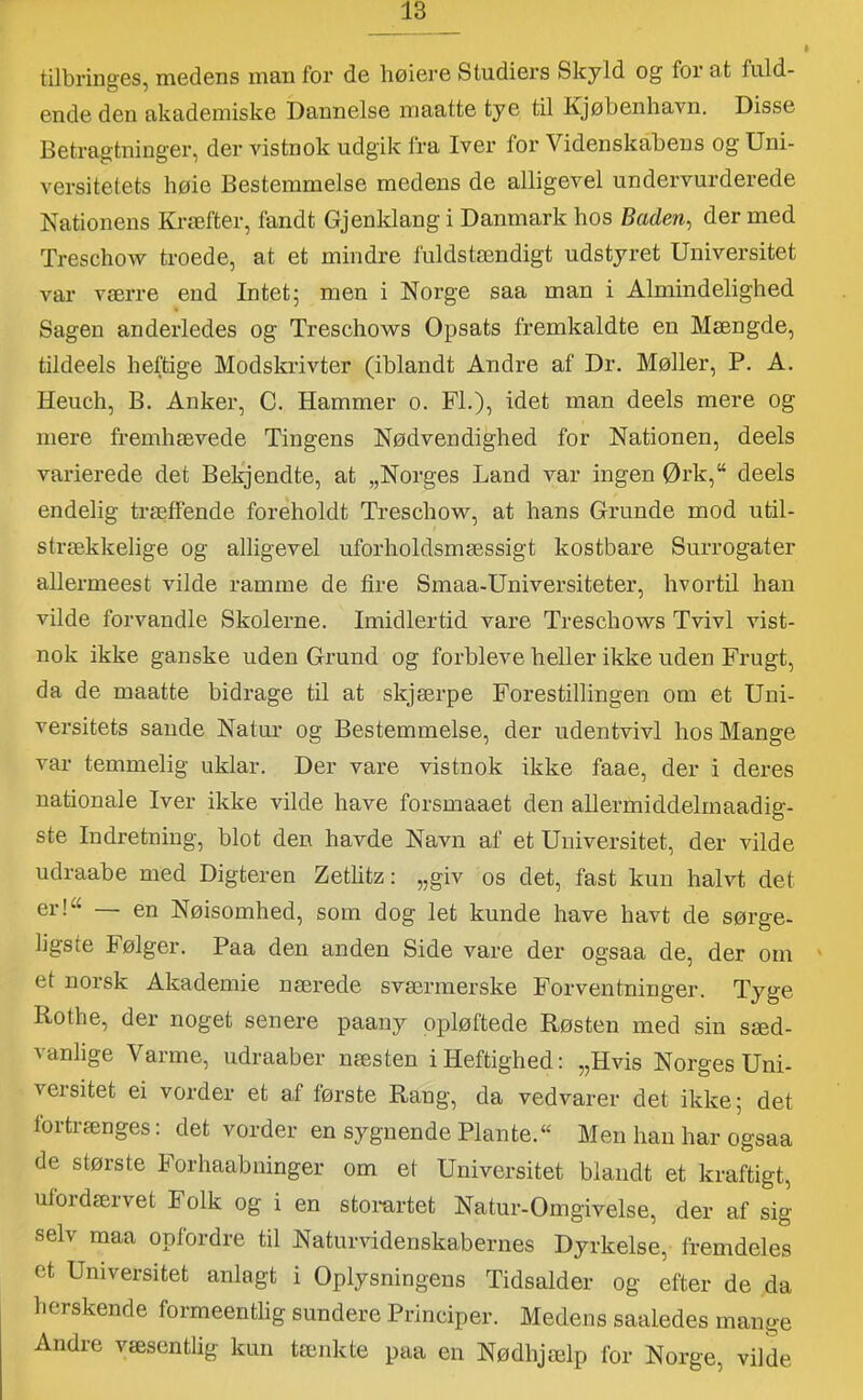 tilbringes, medens man for de høiere Studiers Skyld og for at fuld- ende den akademiske Dannelse maatte tye til Kjøbenhavn. Disse Betragtninger, der vistnok udgik fra Iver for Videnskabens og Uni- versitetets liøie Bestemmelse medens de alligevel undervurderede Nationens Kræfter, fandt Gjenklang i Danmark hos Baden^ dermed TreschoAv troede, at et mindre fuldstændigt udstyret Universitet var værre end Intet; men i Norge saa man i Almindelighed Sagen anderledes og Treschows Opsats fremkaldte en Mængde, tildeels heftige Modskrivter (iblandt Andre af Dr. Møller, P. A. Heuch, B. Anker, C. Hammer o. FL), idet man deels mere og mere fremhævede Tingens Nødvendighed for Nationen, deels varierede det Bekjendte, at „Norges Land var ingen Ørk,“ deels endelig træffende foreholdt Treschow, at hans Grunde mod util- strækkelige og alligevel uforholdsmæssigt kostbare Surrogater allermeest vilde ramme de fire Smaa-Universiteter, hvortil han vilde forvandle Skolerne. Imidlertid vare Treschows Tvivl vist- nok ikke ganske uden Grund og forbleve heller ikke uden Frugt, da de maatte bidrage til at skjærpe Forestillingen om et Uni- versitets sande Natur og Bestemmelse, der udentvivl hos Mange var temmelig uklar. Der vare vistnok ikke faae, der i deres nationale Iver ikke vilde have forsmaaet den allermiddelrnaadig- ste Indretning, blot den havde Navn af et Universitet, der vilde udraabe med Digteren Zethtz: „giv os det, fast kun halvt det er!“ — en Nøisomhed, som dog let kunde have havt de sørge- ligste Følger. Paa den anden Side vare der ogsaa de, der om et norsk Akademie nærede sværmerske Forventninger. Tyge Rothe, der noget senere paany opløftede Røsten med sin sæd- vanlige Varme, udraaber næsten i Heftighed: „Hvis Norges Uni- versitet ei vorder et af første Rang, da vedvarer det ikke; det tortrænges: det vorder en sygnende Plante.“ Men han har ogsaa de største Forhaabninger om et Universitet blandt et kraftigt, ufordærvet Folk og i en stomrtet Natur-Omgivelse, der af sig selv maa opfordre til Naturvidenskabernes Dyrkelse, fremdeles et Universitet anlagt i Oplysningens Tidsalder og efter de da herskende formeentlig sundere Principer. Medens saaledes mange Andre væsentlig kun tænkte paa en Nødhjælp for Norge, vilde
