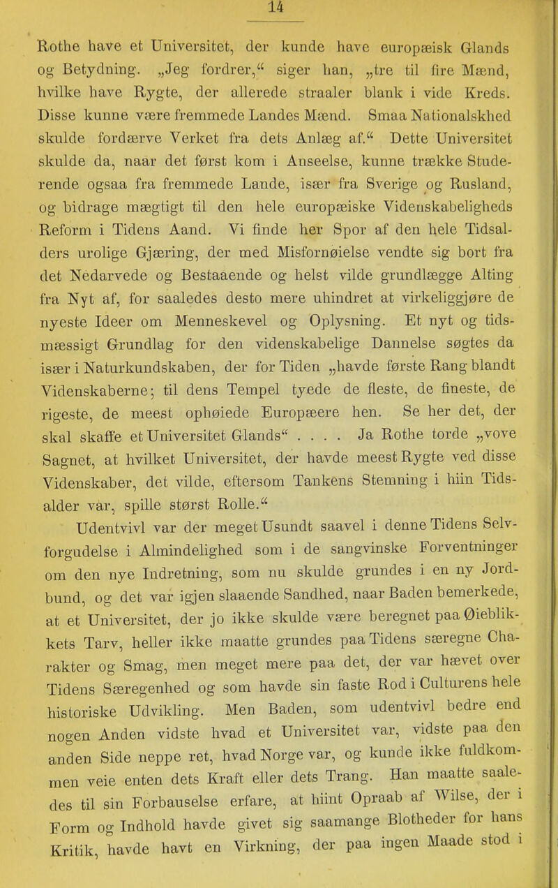 Rothe have et Universitet, der kunde have europæisk Giands og Betydning. „Jeg fordrer,“ siger han, „tre til fire Mænd, hvilke have Rygte, der allerede straaler blank i vide Kreds. Disse kunne være fremmede Landes Mænd. Smaa Nationalskhed skulde fordærve Verket fra dets Anlæg af.^‘ Dette Universitet skulde da, naar det først kom i Anseelse, kunne trække Stude- rende ogsaa fra fremmede Lande, især fra Sverige og Rusland, og bidrage mægtigt til den hele europæiske Videnskabeligheds Reform i Tidens Aand. Vi finde her Spor af den hele Tidsal- ders urolige Gjæring, der med Misfornøielse vendte sig bort fra det Nedarvede og Bestaaende og helst vilde grundlægge Alting fra Nyt af, for saaledes desto mere uhindret at virkeliggjøre de nyeste Ideer om Menneskevel og Oplysning. Et nyt og tids- mæssigt Grundlag for den videnskabelige Dannelse søgtes da især i Naturkundskaben, der for Tiden „havde første Rang blandt Videnskaberne; til dens Tempel tyede de fleste, de fineste, de rigeste, de meest ophøiede Europæere hen. Se her det, der skal skaffe et Universitet Glands“ .... Ja Rothe torde „vove Sagnet, at hvilket Universitet, der havde meest Rygte ved disse Videnskaber, det vilde, eftersom Tankens Stemning i hiin Tids- alder var, spille størst Rolle. Udentvivl var der meget Usundt saavel i denne Tidens Selv- forgudelse i Almindelighed som i de sangvinske Forventninger om den nye Indretning, som nu skulde grundes i en ny Jord- bund, og det var igjen slaaende Sandhed, naar Baden bemerkede, at et Universitet, der jo ikke skulde være beregnet paa Øieblik- kets Tarv, heller ikke maatte grundes paa Tidens særegne Cha- rakter og Smag, men meget mere paa det, der var hævet over Tidens Særegenhed og som havde sin faste Rod i Culturens hele historiske Udvikling. Men Baden, som udentvivl bedre end nogen Anden vidste hvad et Universitet var, vidste paa den anden Side neppe ret, hvad Norge var, og kunde ikke fuldkom- men veie enten dets Kraft eller dets Trang. Han maatte saale- des til sin Forbauselse erfare, at hiint Opraab af Wilse, dei i Form og Indhold havde givet sig saamange Blotheder for hans Kritik, havde havt en Virkning, der paa ingen Maade stod i