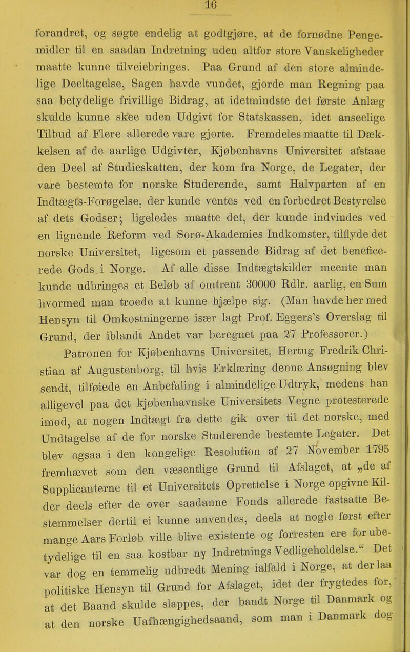 forandret, og søgte endelig at godtgjøre, at de fornødne Penge- midler til en saadan Indretning uden altfor store Vanskeligheder maatte kunne tilveiebringes. Paa Grund af den store alminde- lige Deeltagelse, Sagen havde vundet, gjorde man Regning paa saa betydelige frivillige Bidrag, at idetinindste det første Anlæg skulde kunne skee uden Udgivt for Statskassen, idet anseelige Tilbud af Flere allerede vare gjorte. Fremdeles maatte til Dæk- kelsen af de aarlige Udgivter, Kjøbenhavns Universitet afstaae den Deel af Studieskatten, der kom fra Norge, de Legater, der vare bestemte for norske Studerende, samt Halvparten af en Indtægts-Forøgelse, der kunde ventes ved en forbedret Bestyrelse af dets Godser-, ligeledes maatte det, der kunde indvindes ved en lignende Reform ved Sorø-Akademies Indkomster, tilflyde det norske Universitet, ligesom et passende Bidrag af det benefice- rede Gods,i Norge. Af alle disse Indtægtskilder meente man kunde udbringes et Beløb af omtrent 30000 Rdlr. aarlig, en Sum hvormed man troede at kunne hjælpe sig. (Man havde her med Hensyn til Omkostningerne især lagt Prof. Eggers’s Overslag til Grund, der iblandt Andet var beregnet paa 27 Professorer.) Patronen for Kjøbenhavns Universitet, Hertug Fredrik Chri- stian af Augustenborg, til hvis Erklæring denne Ansøgning blev sendt, tilføiede en Anbefaling i almindelige Udtryk, medens han alligevel paa det kjøbenhavnske Universitets Vegne protesterede imod, at nogen Indtægt fra dette gik over til det norske, med Undtagelse af de for norske Studerende bestemte Legater. Det blev ogsaa i den kongelige Resolution af 27 November 1795 fremhævet som den væsentlige Grund til Afslaget, at „de at Supphcanterne til et Universitets Oprettelse i Norge opgivne Kil- der deels efter de over saadanne Fonds allerede fastsatte Be- stemmelser dertil ei kunne anvendes, deels at nogle først efter mange Aars Forløb ville blive existente og forresten ere for ube- tydelige til en saa kostbar ny Indretnings Vedligeholdelse.“ Det var dog en temmehg udbredt Mening ialfald i Norge, at der laa politiske Hensyn til Grund for Afslaget, idet der frygtedes for, at det Baand skulde slappes, der bandt Norge til Danmai-k og