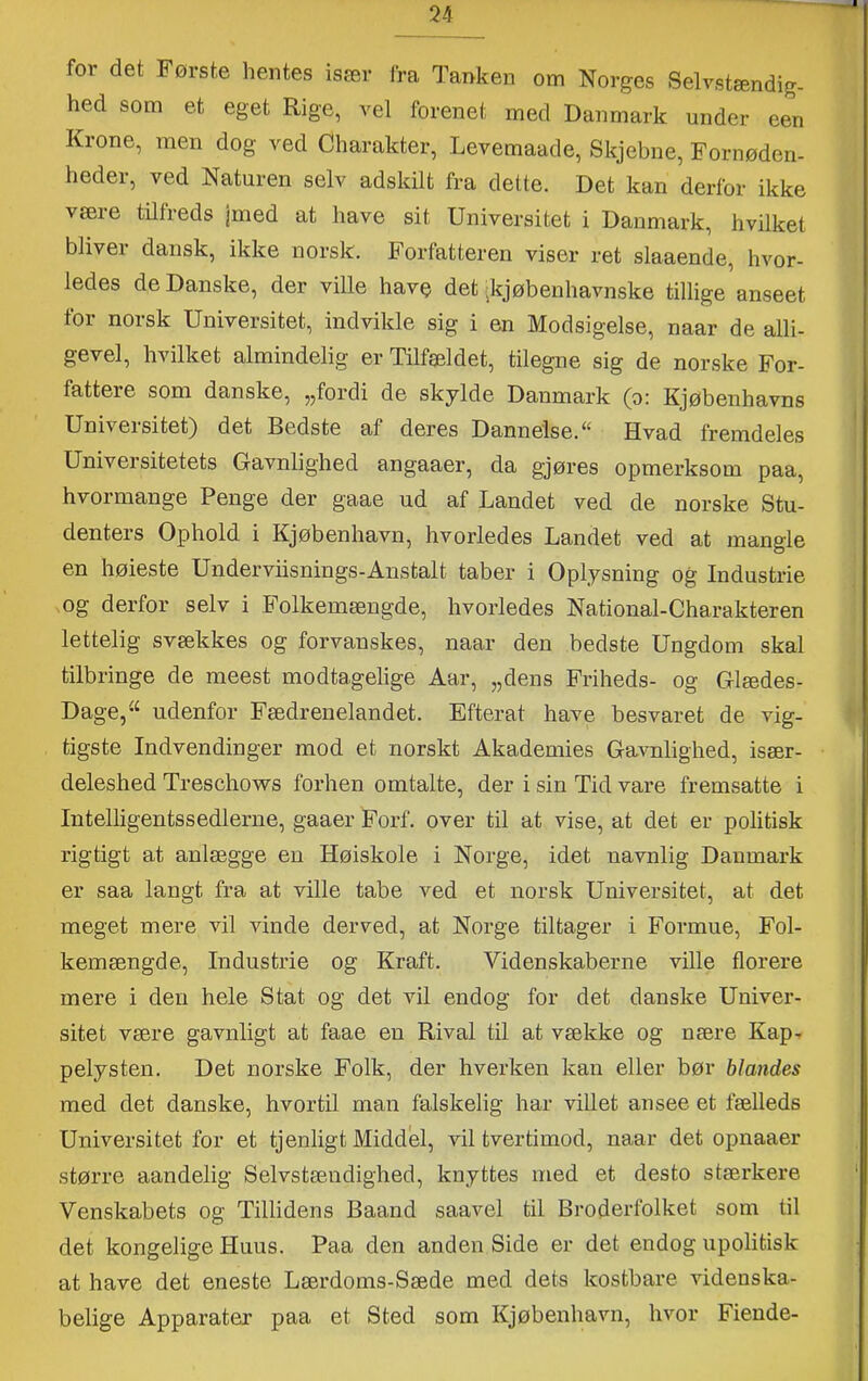 54 for det Første hentes især fra Tanken om Norges Selvstændig- hed som et eget Rige, vel forenet med Danmark under een Krone, men dog ved Charakter, Levemaade, Skjebue, Fornøden- heder, ved Naturen selv adskilt fra dette. Det kan derfor ikke være tilfreds jmed at have sit Universitet i Danmark, hvilket bliver dansk, ikke norsk. Forfatteren viser ret slaaende, hvor- ledes de Danske, der ville have det ikjøbenhavnske tillige anseet for norsk Universitet, indvikle sig i en Modsigelse, naar de alli- gevel, hvilket almindelig er Tilfældet, tilegne sig de norske For- fattere som danske, „fordi de skylde Danmark (o: Kjøbenhavns Universitet) det Bedste af deres Dannelse. “ Hvad fremdeles Universitetets Gavnlighed angaaer, da gjøres opmerksom paa, hvormange Penge der gaae ud af Landet ved de norske Stu- denters Ophold i Kjøbenhavn, hvorledes Landet ved at mangle en høieste Underviisnings-Anstalt taber i Oplysning og Industrie og derfor selv i li'olkemængde, hvorledes National-Charakteren lettelig svækkes og forvanskes, naar den bedste Ungdom skal tilbringe de meest modtagelige Aar, „dens Friheds- og Glædes- Dage, “ udenfor Fædrenelandet. Efterat have besvaret de vig- tigste Indvendinger mod et norskt Akademies Gavnlighed, især- deleshed Treschows forhen omtalte, der i sin Tid vare fremsatte i Intelligentssedlerne, gaaer Forf. over til at vise, at det er politisk rigtigt at anlægge en Høiskole i Norge, idet Tiavnlig Danmark er saa langt fra at ville tabe ved et norsk Universitet, at det meget mere vil vinde derved, at Norge tiltager i Formue, Fol- kemængde, Indnstrie og Kraft. Videnskaberne ville florere mere i den hele Stat og det vil endog for det danske Univer- sitet være gavnligt at faae en Rival til at vække og nære Kap- pelysten. Det norske Folk, der hverken kan eller bør blandes med det danske, hvortil man falskelig har viUet ansee et fælleds Universitet for et tjenligt Middel, vil tvertimod, naar det opnaaer større aandelig Selvstændighed, knyttes med et desto stærkere Venskabets og Tillidens Baand saavel til Broderfolket som til det kongelige Huus. Paa den anden Side er det endog upolitisk at have det eneste Lærdoms-Sæde med dets kostbare videnska- belige Apparater paa et Sted sorn Kjøbenhavn, hvor Fiende-