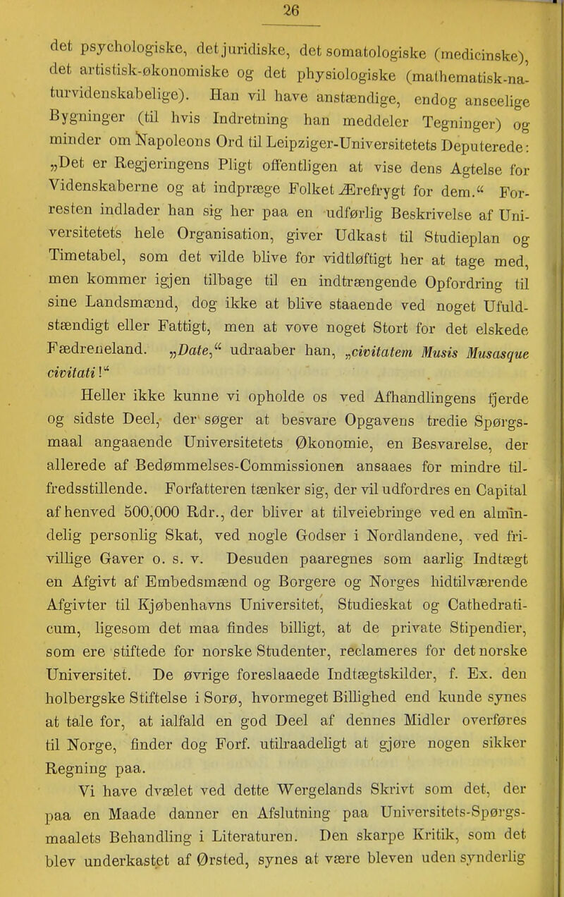 det psjchologiske, det juridiske, det somatologiske (medicinske), det artistisk-økonomiske og det physiologiske (mathematisk-na- turvidenskabelige). Han vil have anstændige, endog anseelige Bygninger (til hvis Indretning han meddeler Tegninger) og minder om iNapoleons Ord til Leipziger-Universitetets Deputerede: „Det er Regjeringens Pligt offentligen at vise dens Agtelse for Videnskaberne og at indpræge Folket Ærefrygt for dem.« For- resten indlader han sig her paa en udførlig Beskrivelse af Uni- versitetets hele Organisation, giver Udkast til Studieplan og Timetabel, som det vilde blive for vidtløftigt her at tage med, men kommer igjen tilbage til en indtrængende Opfordring til sine Landsmænd, dog ikke at blive staaende ved noget Ufuld- stændigt eller Fattigt, men at vove noget Stort for det elskede Fædreneland. „Date,« udraaber han, „civitatejn Musis Musasque Heller ikke kunne vi opholde os ved Afhandlingens fjerde og sidste Deel,- der‘ søger at besvare Opgavens tredie Spørgs- maal angaaende Universitetets Økonomie, en Besvarelse, der allerede af Bedømmelses-Commissionen ansaaes for mindre til- fredsstillende. Forfatteren tænker sig, der vil udfordres en Capital af henved 500,000 Rdr., der bliver at tilveiebringe ved en almin- delig personlig Skat, ved nogle Godser i Nordlandene, ved fri- villige Gaver o. s. v. Desuden paaregnes som aarlig Indtægt en Afgivt af Embedsmænd og Borgere og Norges hidtilværende Afgivter til Kjøbenhavns Universitet, Studieskat og Cathedrati- cum, ligesom det maa findes billigt, at de private Stipendier, som ere stiftede for norske Studenter, reclameres for det norske Universitet. De øvrige foreslaaede Indtægtskilder, f. Ex. den holbergske Stiftelse i Sorø, hvormeget Billighed end kunde synes at tale for, at ialfald en god Deel af dennes Midler overføres til Norge, finder dog Forf. utilraadeligt at gjøre nogen sikker Regning paa. Vi have dvælet ved dette Wergelands Skrivt som det, der paa en Maade danner en Afslutning paa Uuiversitets-Spørgs- maalets Behandling i Literaturen. Den skarpe Kritik, som det blev underkastet af Ørsted, synes at være bleven uden synderlig