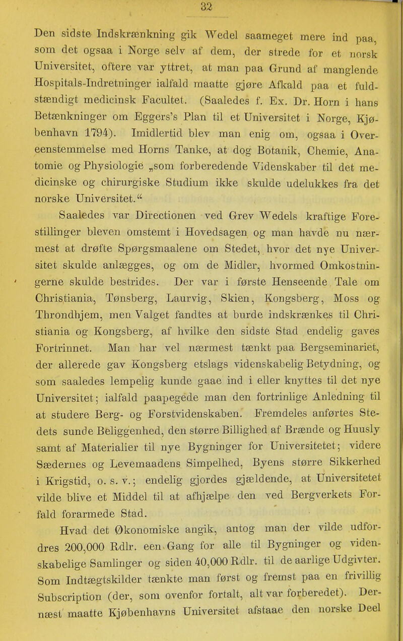 Den sidste Indskrænkning gik Wedel saameget mere ind paa som det ogsaa i Norge selv af dem, der strede for et norsk Universitet, oftere var yttret, at man paa Grund af manglende Hospitals-Indretninger ialfald raaatte gjøre Afkald paa et fuld- stændigt medicinsk Facultet. (Saaledes f. Ex. Dr. Horn i hans Betænkninger om Eggers’s Plan til et Universitet i Norge, Kjø- benhavn 1794). Imidlertid blev man enig om, ogsaa i Over- eensternmelse med Horns Tanke, at dog Botanik, Chemie, Ana- tomie og Physiologié „som forberedende Videnskaber til det me- dicinske og chirurgiske Studium ikke skulde udelukkes fra det I norske Universitet. “ Saaledes var Directionen ved Grev Wedels kraftige Fore- stillinger bleven omstemt i Hovedsagen og man havde nu nær- mest at drøfte Spørgsmaalene om Stedet, hvor det nye Univer- sitet skulde anlægges, og om de Midler, hvormed Omkostnin- gerne skulde bestrides. Der var i første Henseende Tale om Christiania, Tønsberg, Laur vig. Skien, Kongsberg, Moss og Throndhjem, men Valget fandtes at burde indskrænkes til Chri- stiania og Kongsberg, af hvilke den sidste Stad endelig gaves Fortrinnet. Man har vel nærmest tænkt paa Bergseminariet, der allerede gav Kongsberg etslags videnskabelig Betydning, og som saaledes lempelig kunde gaae ind i eller knyttes til det nye Universitet; ialfald paapegéde man den fortrinlige Anledning til at studere Berg- og Fors tvidenskaben. Fremdeles anførtes Ste- dets sunde Beliggenhed, den større Billighed af Brænde og Huusly samt af Materialier til nye Bygninger for Universitetet; videre Sædernes og Levemandens Simpelhed, Byens større Sikkerhed i Krigstid, o. s. v.; endelig gjordes gjældende, at Universitetet vilde blive et Middel til at afhjælpe den ved Bergverkets For- fald forarmede Stad. Hvad det Økonomiske angik, antog man der vilde udfor- dres 200,000 Rdlr. een.Gang for alle til Bygninger og viden- • skabelige Samlinger og siden 40,000 Rdlr. til de aarlige Udgivter. Som Indtægtskilder tænkte man først og fremst paa en frivillig Subscription (der, som ovenfor fortalt, alt var forberede!). Der- næst maatte Kjøbenhavns Universitet afstaae den norske Deel
