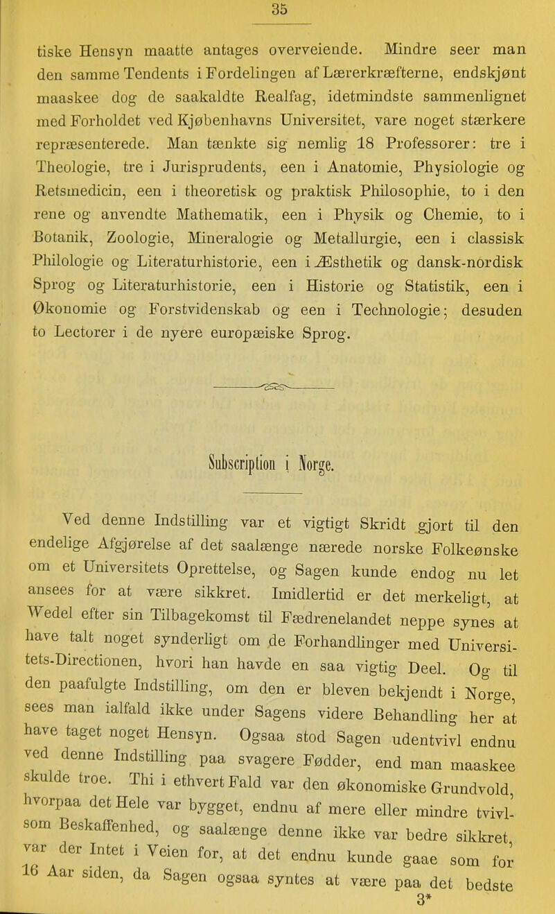 tiske Hensyn maatte antages overveiende. Mindre seer man den samme Tendents i Fordelingen af Lærerkræfterne, endskjønt maaskee dog de saakaldte Realfag, idetmindste sammenlignet med Forholdet ved Kjøbenhavns Universitet, vare noget stærkere repræsenterede. Man tænkte sig nemlig 18 Professorer: tre i Theologie, tre i Jurisprudents, een i Anatomie, Physiologie og Retsmedicin, een i theoretisk og praktisk Philosophie, to i den rene og anvendte Mathematik, een i Physik og Chemie, to i Botanik, Zoologie, Mineralogie og Metallurgie, een i classisk Philologie og Literaturhistorie, een iÆsthetik og dansk-nordisk Sprog og Literaturhistorie, een i Historie og Statistik, een i Økonomie og Fors tvidenskab og een i Technologie; desuden to Lectorer i de nyere europæiske Sprog. Subscriptioii i Norge. Ved denne Indstilling var et vigtigt Skridt gjort til den endelige Afgjørelse af det saalænge nærede norske Folkeønske om et Universitets Oprettelse, og Sagen kunde endog nu let ansees for at være sikkret. Imidlertid er det merkeligt, at Wedel efter sin Tilbagekomst til Fædrenelandet neppe synes at have talt noget synderligt om ,de Forhandlinger med Universi- tets-Directionen, hvori han havde en saa vigtig Deel. Qo- til den paafulgte Indstilling, om den er bleven bekjendt i Norge, sees man ialfald ikke under Sagens videre Behandling her at have taget noget Hensyn. Ogsaa stod Sagen udentvivl endnu ved denne Indstilling paa svagere Fødder, end man maaskee skulde troe. Thi i ethvert Fald var den økonomiske Grundvold hvorpaa det Hele var bygget, endnu af mere eller mindre tvivl- som Beskaffenhed, og saalænge denne ikke var bedre sikkret vai der Intet i Veien for, at det endnu kunde gaae som for 16 Aar siden, da Sagen ogsaa syntes at være paa det bedste