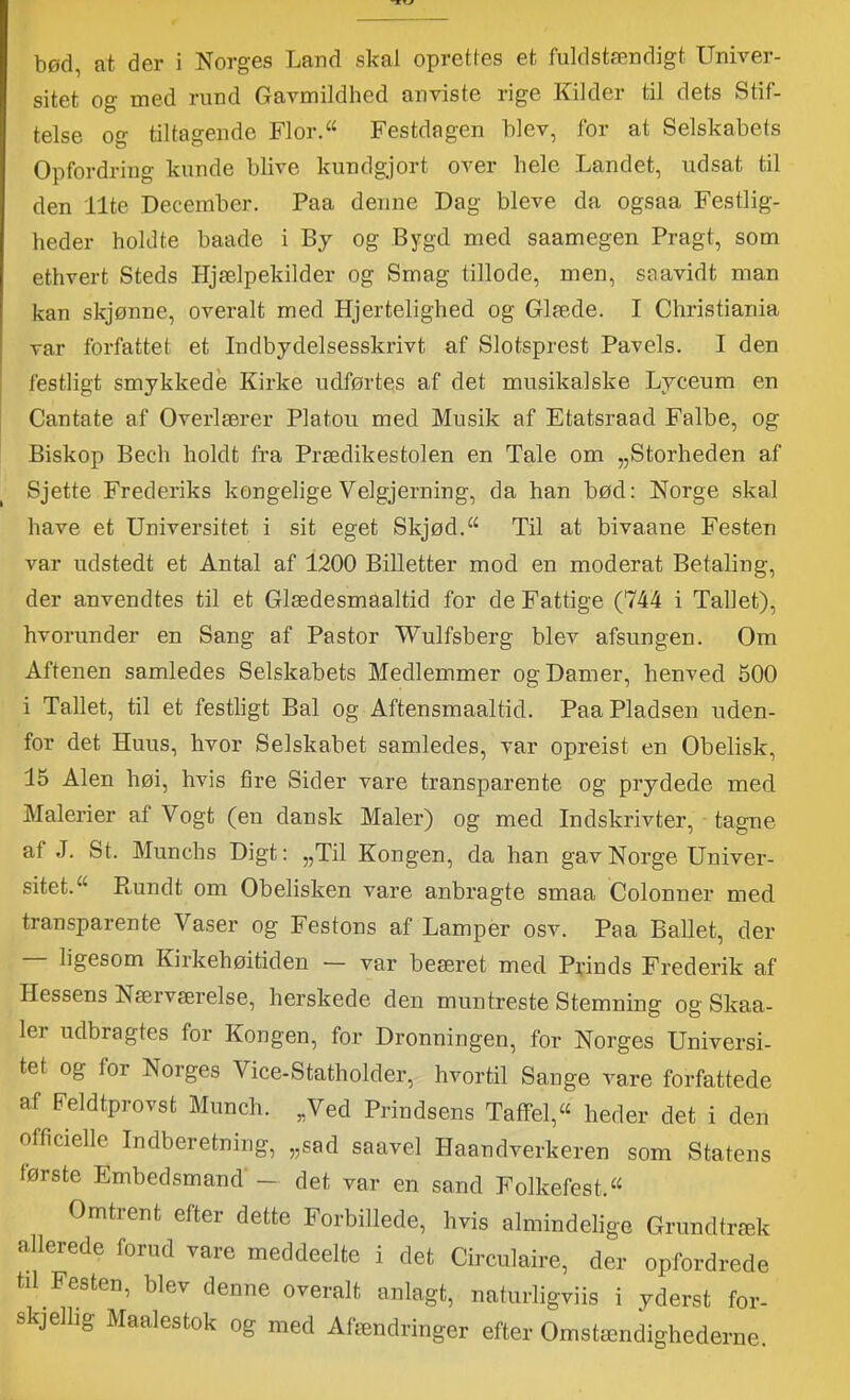 •XV bød, at der i Norges Land skal oprettes et fuldstændigt Univer- sitet og nied rund Gavmildhed anviste rige Kilder til dets Stif- telse off tiltaarende Flor.“ Festdagen blev, for at Selskabets Opfordring kunde blive kundgjort over hele Landet, udsat til den ilte December. Paa denne Dag bleve da ogsaa Festlig- heder holdte baade i By og Bygd med saamegen Pragt, som ethvert Steds Hjælpekilder og Smag tillode, men, saavidt man kan skjønne, overalt med Hjertelighed og Glæde. I Christiania var forfattet et Indbydelsesskrivt af Slotsprest Paveis. I den festligt smykkede Kirke udførtes af det musikalske Lyceum en Cantate af Overlærer Platou med Musik af Etatsraad Falbe, og Biskop Bech holdt fra Prædikestolen en Tale om „Storheden af Sjette Frederiks kongelige Velgjerning, da han bød: Norge skal have et Universitet i sit eget Skjød.‘‘ Til at bivaane Festen var udstedt et Antal af 1200 Billetter mod en moderat Betaling, der anvendtes til et Glædesmaaltid for de Fattige (744 i Tallet), hvorunder en Sang af Pastor Wulfsberg blev afsungen. Om Aftenen samledes Selskabets Medlemmer og Damer, henved 500 i Tallet, til et festligt Bal og Aftensmaaltid. Paa Pladsen uden- for det Huus, hvor Selskabet samledes, var opreist en Obelisk, 15 Alen høi, hvis fire Sider vare transparente og prydede med Malerier af Vogt (en dansk Maler) og med Indskrivter, tagne af J. St. Munchs Digt: „Til Kongen, da han gav Norge Univer- sitet. “ Rundt om Obelisken vare anbragte smaa Colonner med transparente Vaser og Festons af Lamper osv. Paa BaUet, der ligesom Kirkehøitiden — var beæret med PUnds Frederik a,f Hessens Nærværelse, herskede den muntreste Stemning og Skaa- ler udbragtes for Kongen, for Dronningen, for Norges Universi- tet og for Norges Vice-Statholder, hvortil Sange vare forfattede af Feldtprovst Munch. „Ved Prindsens Taffel, heder det i den officielle Indberetning, „sad saavel Haandverkeren som Statens første Embedsmand' — det var en sand Folkefest. Omtrent efter dette Forbillede, hvis almindelige Grundtræk allerede forud vare meddeelte i det Circulaire, der opfordrede til Festen, blev denne overalt anlagt, naturligviis i yderst for- skjelhg Maalestok og med Afændringer efter Omstændighederne.