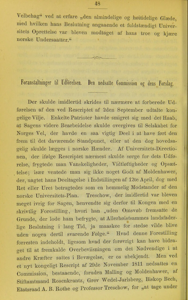Velbehag^ ved at erfare „den almindelige og høitidelige Glæde, med hvilken hans Beslutning angaaende et fuldstændigt Univer- sitets Oprettelse var bleven modtaget af hans troe og kjære norske Undersaatter.^ ' Foranslalliiiiiger lil Utlforelsen. Den nedsalle Conuiiission og dens Forslag. Der skulde imidlertid skrides til nærmere at forberede Ud- førelsen af den ved Rescriptet af 2den September udtalte kon- gelige Vilje. Enkelte Patrioter havde-smigret sig med det Haab, at Sagens videre Bearbeidelse skulde overgives til Selskabet for Norges Vel, der havde en saa vigtig Deel i at have ført den frem til det daværende Standpunct, eller at den dog hovedsa- gelig skulde lægges i norske Hænder. Af Universitets-Directio- nen, der ifølge Rescriptet nærmest skulde sørge for dets Udfø- relse, frygtede man Vanskeligheder, Vidtløftigheder og Opsæt- telse; især ventede man sig ikke noget Godt af Moldenhawer, der, uagtet hans Deeltagelse i Indstillingen af 12te April, dog med Ret eller Uret betragtedes som en hemmelig Modstander af den norske Universitets-Plan. Treschow, der imidlertid var bleven meget ivrig for Sagen, henvendte sig derfor til Kongen med en skrivtlig Forestilling, hvori han „uden Omsvøb fremsatte de Grunde, der lode ham befrygte, at Allerhøistsammes landsfader- lige Beslutning i lang Tid, ja maaskee for stedse vilde blive uden nogen dertil svarende Følge. Hvad denne Forestilling forresten indeholdt, ligesom hvad der forøvrigt kan have bidra- get tu at fremkalde Overbeviisningen om det Nødvendige i at andre Kræfter sattes i Bevægelse, er os ubekjendt. Men ved et nyt kongeligt Rescript af 29de November 1811 nedsattes en Commission, bestaaende, foruden Malling og Moldenhawer, af Stiftamtmand Rosenkrantz, Grev Wedel-Jarlsberg, Biskop Bech, Etatsraad A. B. Rothe og Professor Treschow, for „at tage under
