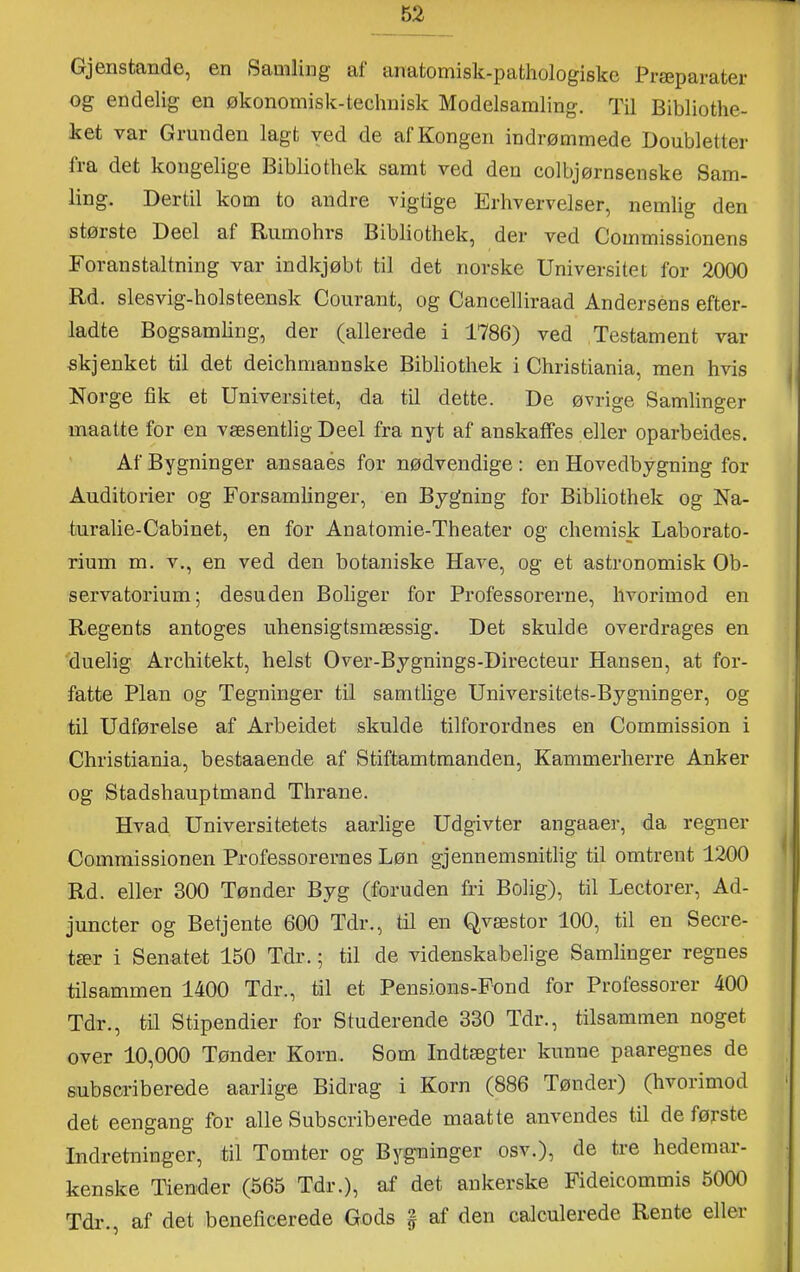 Gjenstande, en Samling af anatomisk-pafchologiske Præparater og endelig en økonomisk-technisk Modelsamling. Til Bibliothe- ket var Grunden lagt ved de af Kongen indrømmede Goubletter fra det kongelige Bibliothek samt ved den colbjørnsenske Sam- ling. Dertil kom to andre vigtige Erhvervelser, nemlig den største Deel af Rumohrs Bibliothek, der ved Coinmissionens Foranstaltning var indkjøbt til det norske Universitet for 2000 Rd. slesvig-holsteensk Courant, og Cancelliraad Andersens efter- ladte Bogsamling, der (allerede i 1786) ved Testament var skj enket til det deichmannske Bibliothek i Christiania, men hvis Norge fik et Universitet, da til dette. De øvrige Samlinger maatte for en væsentlig Deel fra nyt af anskaffes eller oparbeides. Af Bygninger ansaaés for nødvendige: en Hovedbygning for Auditorier og Forsamlinger, en Bygning for Bibliothek og Na- turalie-Cabinet, en for Anatomie-Theater og chemisk Laborato- rium m. V., en ved den botaniske Have, og et astronomisk Ob- servatorium; desuden Boliger for Professorerne, hvorimod en Regents antoges uhensigtsmæssig. Det skulde overdrages en duelig Architekt, helst Over-Bygnings-Directeur Hansen, at for- fatte Plan og Tegninger til samtlige Universitets-Bygninger, og til Udførelse af Arbeidet skulde tilforordnes en Commission i Christiania, bestaaende af Stiftamtmanden, Kammerherre Anker og Stadshauptmand Thrane. Hvad Universitetets aarlige Udgivter angaaer, da regner Comrøissionen Professorernes Løn gjennemsnitlig til omtrent 1200 Rd. eller 300 Tønder Byg (foruden fri Bolig), til Lectorer, Ad- juncter og Betjente 600 Tdr., til en Qvæstor 100, til en Seere- tær i Senatet 150 Tdr.; til de videnskabelige Samlinger regnes tilsammen 1400 Tdr., til et Pensions-Fond for Professorer 400 Tdr., tn Stipendier for Studerende 330 Tdr., tilsammen noget over 10,000 Tønder Korn. Som Indtægter kunne paaregnes de subscriberede aarlige Bidrag i Korn (886 Tønder) (hvorimod det eengang for alle Subscriberede maatte anvendes til de første Indretninger, til Tomter og Bygninger osv.), de tre hedemar- kenske Tiender (565 Tdr.), af det ankerske Fideicommis 5000 Tdr., af det beneficerede Gods | af den calculerede Rente eller