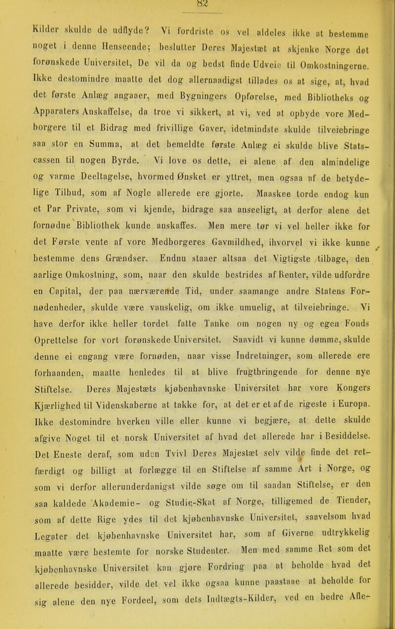 Kilder skulde de udtlyde? Vi fordriste os vel aldeles ikke at bestemme nog-et i deime llenseeiidc; beslutter Deres Majestæt at skjenke Norge det forønskede Universitet, De vil da og bedst finde Udveio til Omkostningerne. Ikke destomindre maattc det dog allernaadigst tillades os at sige, at, hvad det første Anlæg angaaer, med Bygningers Opførelse, med Bibliotheks og Apparaters Anskalfelse, da troe vi sikkert, at vi, ved at opbyde vore Med- borgere til et Bidrag med frivillige Gaver, idetmindste skulde tilverebringe saa stor en Summa, at det bemeldte første Anlæg ei skulde blive Stats- cassen til nogen Byrde. Vi love os dette, ei alene af den almindelige og varme Deeltagelse, hvormed Ønsket er yttret, men ogsaa af de betyde- lige Tilbud, som af Nogle allerede ere gjorte. Maaskee torde endog kun et Par Private, som vi kjende, bidrage saa anseeligt, at derfor alene det fornødne Bibliothek kunde anskaffes. Men mere tør vi vel heller ikke for det Første vente af vore Medborgeres Gavmildhed, ihvorvel vi ikke kunne bestemme dens Grændser. Endnu staaer altsaa det Vigtigste tilbage, den aarlige Omkostning, som, naar den skulde bestrides af Renter, vilde udfordre en Capital, der paa nærværende Tid, under saamange andre Statens For- nødenheder, skulde være vanskelig, om ikke umuelig, at tilveiebringe. Vi have derfor ikke heller tordet fatte Tanke om nogen ny og egen Fonds Oprettelse for vort forønskede Universitet. Saavidt vi kunne dømme, skulde denne ei engang være fornøden, naar visse Indretninger, som allerede ere forhaanden, maatte henledes til at blive frugtbringende for denne nye Stiftelse. Deres Majestæts kjøbenhavnske Universitet har vore Kongers Kjærlighed til Videnskaberne at takke for, at det er et af de rigeste i Europa. Ikke destomindre hverken ville eller kunne vi begjære, at dette skulde afgive Noget til et norsk Universitet af hvad det allerede har i Besiddelse. Det Eneste deraf, som uden Tvivl Deres Majestæt selv vilde finde det ret- færdigt og billigt at forlægge til en Stiftelse af samme Art i Norge, og som vi derfor allerunderdanigst vilde søge om til saadan Stiftelse, er den saa kaldede Akademie- og Studie-Skat af Norge, tilligemed de Tiender, som af dette Rige ydes til det kjøbenhavnske Universitet, saavelsom hvad Legater det kjøbenhavnske Universitet har, som af Giverne udtrykkelig maatte være bestemte for norske Studenter. Men med samme Ret som det kjøbenhavnske Universitet kan gjore Fordring paa at beholde hvad det allerede besidder, vilde det vel ikke ogsaa kunne paastaae at beholde for sig alene den nye Fordeel, som dets Indtægts-Kilder, ved en bedre Afie-