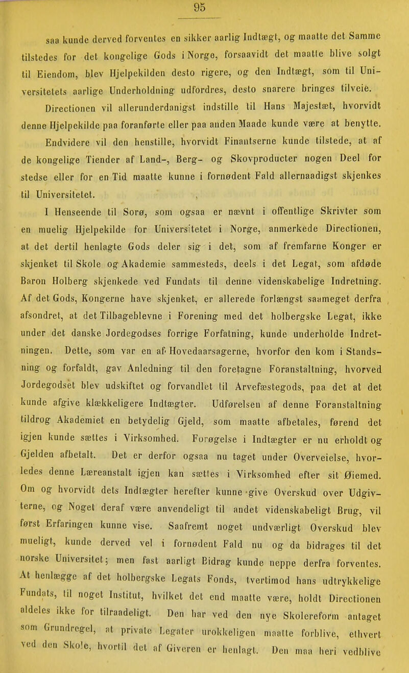 saa kunde derved forventes en sikker aarlig Indtægt, og maatte det Samme tilstedes for det kongelige Gods i Norge, forsaavidt det maatle blive solgt til Eiendom, blev Hjelpekilden desto rigere, og den Indtægt, som til Uni- versitetets aarlige Underboldning udfordres, desto snarere bringes tilveie. Directionen vil allerunderdanigst indstille til Hans Majestæt, hvorvidt denne Hjelpekilde paa foranførle eller paa anden Maade kunde være at benytte. Endvidere vil den henstille, hvorvidt Finantserne kunde tilstede, at af de kongelige Tiender af Land-, Berg- og Skovproducter nogen Deel for stedse eller for en Tid maatte kunne i fornødent Fald allernaadigst skjenkes til Universitetet. , I Henseende til Sorø, som ogsaa er nævnt i offentlige Skrivter som en muelig Hjelpekilde for Universitetet i Norge, anmerkede Directionen, at det dertil henlagte Gods deler sig i det, som af fremfarne Konger er skjenket til Skole og Akademie sammesteds, deels i det Legat, som afdøde Baron Holberg skjenkede ved Fundats til denne videnskabelige Indretning. Af det Gods, Kongerne have skjenket, er allerede forlængst saameget derfra afsondret, at det Tilbageblevne i Forening med det holbergske Legat, ikke under det danske Jordegodses forrige Forfatning, kunde underholde Indret- ningen. Dette, som var en af> Hovedaarsagerne, hvorfor den kom i Stands- ning og forfaldt, gav Anledning til den foretagne Foranstaltning, hvorved Jordegodset blev udskiftet og forvandlet til Arvefæstegods, paa det at det kunde afgive klækkeligere Indtægter. Udførelsen af denne Foranstaltning tildrog Akademiet en betydelig Gjeld, som maatte afbetales, førend det igjen kunde sættes i Virksomhed. Forøgelse i Indtægter er nu erholdt og Gjelden afbetalt. Det er derfor ogsaa nu taget under Overveielse, hvor- ledes denne Læreanstalt igjen kan sætles i Virksomhed efter sit Øiemed. Om og hvorvidt dets Indlægter herefter kunne -give Overskud over Udgiv- terne, og Noget deraf være anvendeligt til andet videnskabeligt Brug, vil først Erfaringen kunne vise. Saafremt noget undværligt Overskud blev mueligt, kunde derved vel i fornødent Fald nu og da bidrages til det norske Universitet; men fast aarligt Bidrag kunde neppe derfra forventes. At henlægge af det holbergske Legats Fonds, tvertimod hans udtrykkelige Fundats, til noget Institut, hvilket det end maatle være, holdt Directionen aldeles ikke for tilraadeligt. Den har ved den nye Skolereform antaget som Grundregel, at private Legater urokkeligen maatte forblive, ethvert \ed den Skole, hvortil det af Giveren er henlagt. Den maa heri vedblive