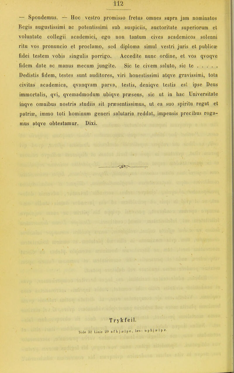 — Spondemiis. — Hoc vestro promisso frelus omnes supra jam nominatos Regis augustissimi ac polentissiini sub auspiciis, auclorilate superiorum el voluntate collegii academici, ego non lantum cives academicos solenni ritu vos pronuncio et proclamo, sed diploma simul vestri juris et publicæ fidei testem vobis singulis porrigo. Accedite nuuc ordine, et vos qvoqve fidem dale ac manus mecum jungite. Sic te civem saluto, sic te Dedistis fidem, testes sunt auditores, viri bonestissimi atqve gravissimi, lota civitas academica, qvanqvam parva, testis, deniqve testis esl ipse Deus immorlalis, qvi, qvemadmodum ubiqve præsens, sic ut in hac Universitate inqve omnibus nostris studiis sit præsentissimus, ut ea suo spiritu regat et patriæ, immo toti hominum generi salutaria reddat, impensis precibus roga- mus atqve obtestamur. Dixi. Trykfeil. Sidfi ay l.iiiic •i!) n r II i æ 1 p c, læs : ophjælpe-