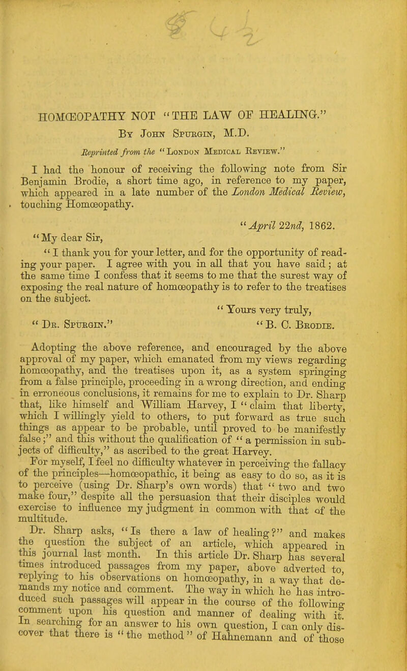 nOMCEOPATHY NOT “THE LAW OF HEALING.” By John Spuhoin, M.D. Reprinted frmn tlie “London Medical Keview.” I had the honour of receiving the following note from Sir Benjamin Brodie, a short time ago, in reference to my paper, which appeared in a late number of the London Medical Review, touching Homoeopathy. April 22nd, 1862. “ My dear Sir, “ I thank you for your letter, and for the opportunity of read- ing your paper. I agree with you in all that you have said ; at the same time I confess that it seems to me that the surest way of exposing the real nature of homoeopathy is to refer to the treatises on the subject. “ Yours very truly, “ Dr. SpiJEQiN.” “B.O. Brodie. Adopting the above reference, and encouraged by the above approval of my paper, which emanated from my views regarding homoeopathy, and the treatises upon it, as a system springing from a false principle, proceeding in a wrong direction, and ending in erroneous conclusions, it remains for me to explain to Dr. Sharp that, like himself and William Harvey, I “ claim that liberty, wHch I willingly yield to others, to put forward as true such things as appear to be probable, until proved to be manifestly falseand this without the qualification of a permission in sub- jects of difiiculty,” as ascribed to the great Harvey. For myself, I feel no difficulty whatever in perceiving the fallacy of the principles—^homoeopathic, it beiug as easy to do so, as it is to perceive (usmg Dr. Sharp’s own words) that “ two and two make four,” despite aU the persuasion that their disciples would exercise to infiuence my judgment in common with that of the multitude. Dr. Sha^ asks, “Is there a law of healing?” and makes the question the subject of an article, which appeared in tffis journal last month. In this article Dr. Shai-p has several times introduced passages from my paper, above adverted to, replying to his observations on homoeopathy, in a way that de- mands my notice and comment. The way in which he has intro- duced such passages will appear in the course of the following- comment^ upon his question and manner of dealing with it.