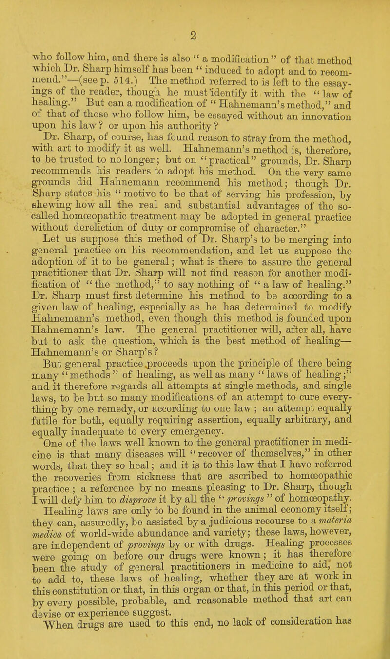 who follow him, and there is also “ a modification ” of that method which Dr. Sharp himself has been “ induced to adopt and to recom- mend.”—(see p. 514.) The method referred to is left to the essay- ings of the reader, though he must identify it with the “ law of heahng.” But can a modification of “ Hahnemann’s method,” and of that of those who follow him, be essayed without an innovation upon his law ? or upon his authority ? _Dr. Sharp, of course, has found reason to stray from the method, with art to modify it as well. Hahnemann’s method is, therefore, to be trusted to no longer; but on “practical” gi-ounds. Dr. Sharp recommends his readers to adopt his method. On the very same grounds did Hahnemann recommend his method; though Dr. Sharp states his “ motive to be that of serving his profession, by shewing how all the real and substantial advantages of the so- called homoeopathic treatment may be adopted in general practice without derehction of duty or compromise of character.” Let us suppose this method of Dr. Sharp’s to be merging into general practice on his recommendation, and let us suppose the adoption of it to be general; what is there to assure the general practitioner that Dr. Sharp will not fimd reason for another modi- fication of “the method,” to say nothing of “ a law of healing.” Dr. Sharp must first determine his method to be according to a given law of healing, especially as he has determined to modify Hahnemann’s method, even though this method is founded upon Hahnemann’s law. The general practitioner will, after all, have but to ask the question, which is the best method of healing— Hahnemann’s or Sharp’s? But general practice ^proceeds upon the principle of there being many “methods” of healing, as well as many “ laws of healing;” and it therefore regards all attempts at single methods, and single laws, to be but so many modifications of an attempt to cure every- thing by one remedy, or according to one law ; an attempt equally futile for both, equally requiring assertion, equally arbitrary, and equally inadequate to every emergency. One of the laws well known to the general practitioner in medi- cine is that many diseases wid “recover of themselves,” in other words, that they so heal; and it is to this law that I have refeiTed the recoveries from sickness that are ascribed to homoeopathic practice ; a reference by no means pleasing to Dr. Sharp, though I will defy him to disprove it by all the '•'provings ” of homoeopathy. Healing laws are only to be found in the animal economy itself; they can, assuredly, be assisted by a judicious recourse to ^materia medica of world-wide abundance and variety; these laws, however, are independent of provings by or with drugs. Healing processes were going on before our drugs were known; it has therefore been the study of general practitioners in medicine to aid, not to add to, these laws of healing, whether they are at work in this constitution or that, in this organ or that, in this period or that, by eveiy possible, probable, and reasonable method that art can devise or experience suggest. ^ /. • j a- i. When drugs are used to this end, no lack of consideration has