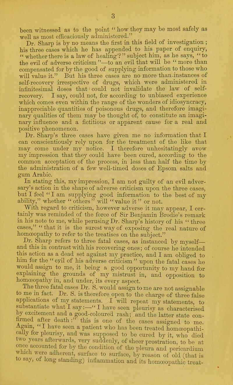 been witnessed as to tbe point “ iiow they may be most safely as well as most efficaciously administered.” Dr. Sharp is by no means the first in this field of investigation ; his three cases which he has appended to his paper of enquiry, “ whether there is a law of healing ? ” subject him, as he says, “ to the evil of adverse criticism ”—to an evil that will be “ more than compensated for by the good of supplying information to those who will value it.” But his three cases are no more than.instances of self-recovery irrespective of drugs, which were administered in infinitesimal doses that' could not invalidate the law of self- recovery. I say, could not, for according to unbiased experience which comes even within the range of the wonders of idiosyncracy, inappreciable quantities of poisonous drugs, and therefore imagi- nary qualities of them may be thought of, to constitute an imagi- nary infiuence and a fictitious or apparent cause for a real and positive phenomenon. Dr. Sharp’s three cases have given me no information that I can conscientiously rely upon for the treatment of the like that may come imder my notice. I therefore unhesitatingly avow my impression that they could have been cured, according to the common acceptation of the process, in less than half the time by the administration of a few well-timed doses of Epsom salts and gum Arabic. In stating this, my impression, I am not guilty of an evil adver- sary’s action in the shape of adverse criticism upon the three cases, but I feel “I am supplying good information to the best of my ability,” whether “ others” will “value it ” or not. With regard to criticism, however adverse it may appear, I cer- tainly was reminded of the force of Sir Benjamin Brodie’s remark in his note to me, while perusing Dr. Sharp’s history of his “ three cases,” “that it is the surest way of exposing the real nature of homoeopathy to refer to the treatises on the subject.” Dr. Sharp refers to three fatal cases, as instanced by m3'’self— and this in contrast with his recovering ones; of course he intended this action as a dead set against my practice, and I am obliged to him for the “ eyil of his adverse criticism ” upon the fatal cases he woidd assign to me, it being a good opportunity to my hand for explaining the grounds of my mistrust in, and opposition to homoeopathy in, and under, its every aspect. The three fatal cases Dr. S. would assign to me are not assignable to me in fact. Dr. S. is therefore open to the charge of three false applications of my statements. I will repeat my statements, to substantiate what I say:—“ I have seen pleurisy as characterised by excitement and a good-coloured rash; and the latter state con- firmed after deaththis is one of the cases assigned to me. Again, “I have seen a patient who has been treated homoeopathi- caUy tor pleurisy, and was supposed to be cured by it, who died two years afterwards, veiy suddenly, of sheer prostration, to be at once accounted for by the condition of the pleura and pericardium winch were adherent, surface to surface, by reason of old (that is o sa}, 0 ong standing) iufiammation and its homoeopathic treat-