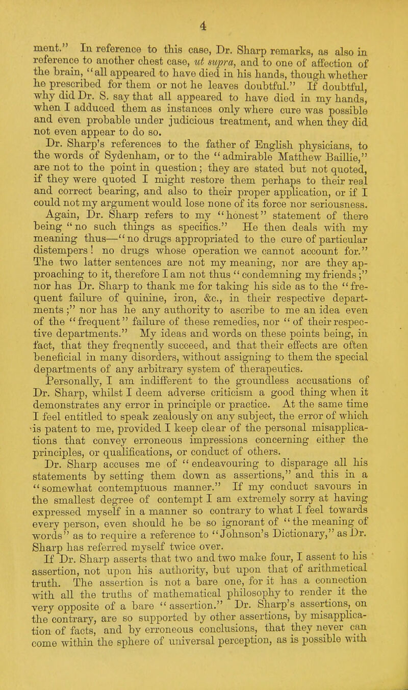 ment. In reference to this case, Dr. Sharp remarks, as also in reference to another chest case, ut supra, and to one of affection of the brain, “all appeared to have died in his hands, though whether he prescribed for them or not he leaves doubtful.” If doubtful, why did Dr. S. say that all appeared to have died in my hands, when I adduced them as instances only where cure was possible and even probable under judicious treatment, and when they did not even appear to do so. Dr. Sharp’s references to the father of Enghsh physicians, to the words of Sydenham, or to the “admirable Matthew Baillie,” are not to the point in question; they are stated but not quoted, if they were quoted I might restore them perhaps to their real and correct bearing, and also to their proper application, or if I could not my argument would lose none of its force nor seriousness. Again, Dr. Sharp refers to my “honest” statement of there being “no such things as specifics.” He then deals with my meaning thus—“no drugs appropriated to the cure of particular distempers! no drugs whose operation we cannot account for.” The two latter sentences are not my meaning, nor are they ap- proaching to it, therefore I am not thus “ condemning my friends;” nor has Dr. Sharp to thank me for taking his side as to the “fre- quent failure of quinine, iron, &c., in their respective depart- ments ;” nor has he any authority to ascribe to me an idea even of the “frequent” failure of these remedies, nor “ of their respec- tive departments.” My ideas and words on these points being, in fact, that they fr’eqnently succeed, and that their effects are often beneficial in many disorders, without assigning to them the special departments of any arbitrary system of therapeutics. Personally, I am indifferent to the groundless accusations of Dr. Sharp, whilst I deem adverse criticism a good thing when it demonstrates any error in principle or practice. At the same time I feel entitled to speak zealously on any subject, the error of which 'is patent to me, provided I keep clear of the personal misapplica- tions that convey erroneous impressions concerning either the principles, or qualifications, or conduct of others. Dr. Sharp accuses me of “ endeavouring to disparage all his statements by setting them down as assertions,” and this in a “somewhat contemptuous manner.” If my conduct savours in the smallest degree of contempt I am extremely sorry at having expressed myself in a manner so contrary to what I feel towards every jperson, even should he be so ignorant of “the meaning oi words” as to require a reference to “Johnson’s Dictionary,” as Dr. Sharp has referred myself twice over. If Dr. Sharp asserts that two and two make four, I assent to his assertion, not upon his authority, but upon that of arithmetical truth. The assertion is not a bare one, for it has a connection vdth all the truths of mathematical philosophy to render it the very opposite of a bare “assertion.” Dr. Sharp’s assertions, on the contrary, are so supported by other assertions, by misapplica- tion of facts, and by erroneous conclusions, that they never can come within the sphere of luiiversal perception, as is possible with