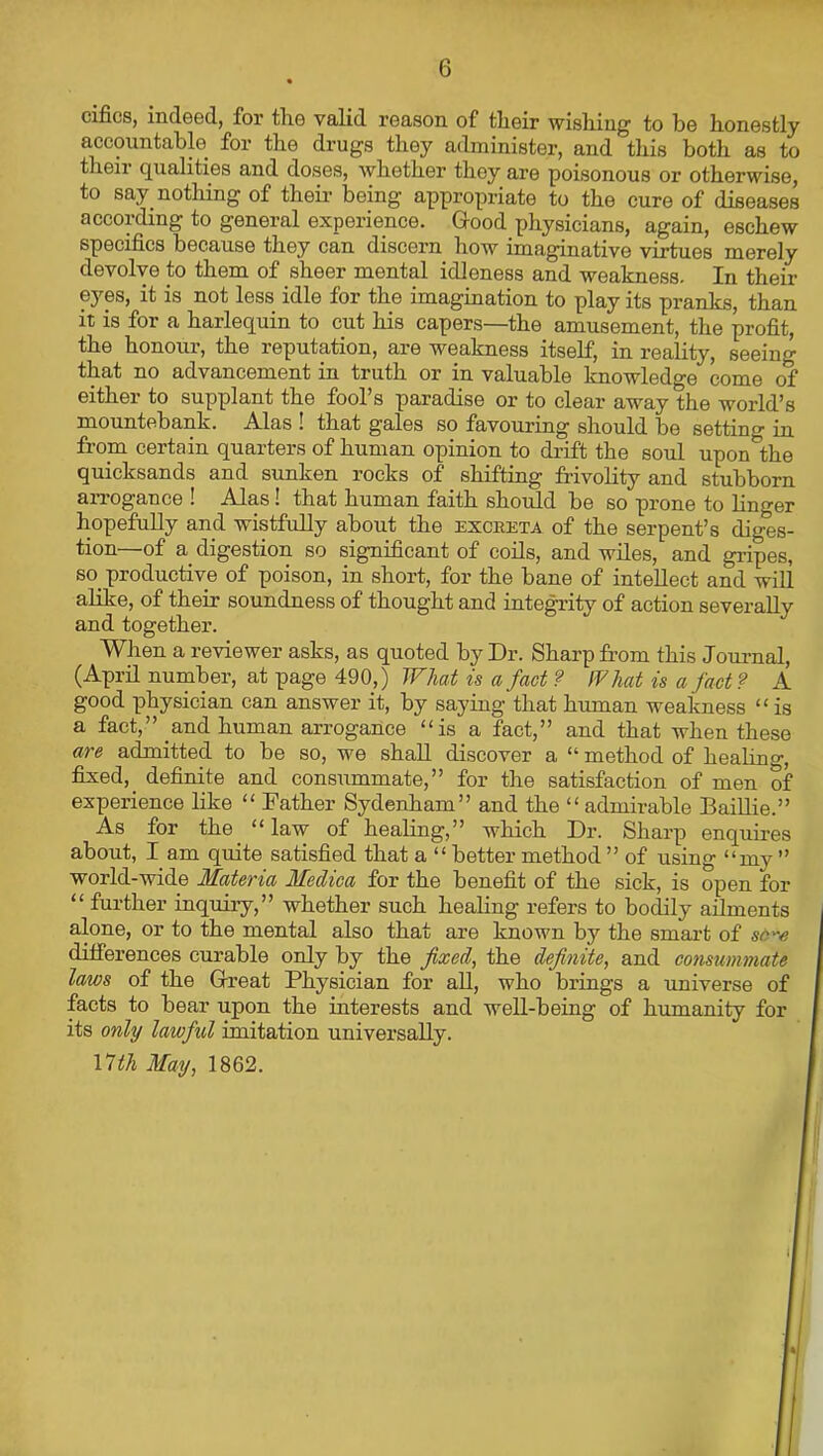 cifics, indeed, for tlie valid reason of tlieir wishing to be honestly accountable for the drugs they administer, and this both as to their qualities and doses, whether they are poisonous or otherwise, to say nothing of their being appropriate to the cure of diseases according to general experience. Good physicians, again, eschew specifics because they can discern how imaginative virtues merely devolve to them of sheer mental idleness and weakness. In their eyes, it is not less idle for the imagination to play its pranks, than it is for a harlequin to cut his capers—the amusement, the profit, the honour, the reputation, are weakness itself, in reahty, seeing that no advancement in truth or in valuable knowledge come of either to supplant the fool’s paradise or to clear away the world’s mountebank. Alas ! that gales so favouring should be setting in from certain quarters of human opinion to drift the soul upon the quicksands and sunken rocks of shifting frivolity and stubborn aiTOgance ! Alas! that human faith should be so prone to linger hopefully and wistfully about the excreta of the serpent’s diges- tion—of a digestion so significant of coils, and wiles, and gripes, so_ productive of poison, in short, for the bane of intellect and will alike, of their soundness of thought and integrity of action severally and together. When a reviewer asks, as quoted by Dr. Sharp from this Jouimal, (April number, at page 490,) Wlai is a fact ? IV hat is a fact? A good physician can answer it, by saying that human weakness “ is a fact,” and human arrogance “is a fact,” and that when these are admitted to be so, we shall discover a “ method of healino-, fixed, definite and consummate,” for the satisfaction of men of experience like “ Father Sydenham” and the “ admirable BaiUie.” As for the “law of healing,” which Dr. Sharp enquires about, I am quite satisfied that a “better method” of using “my ” world-wide Materia Medica for the benefit of the sick, is open for “ further inquiry,” whether such healing refers to bodily ailments alone, or to the mental also that are known by the smai’t of sC'-e ditferences curable only by the fixed, the definite, and consummate laws of the Great Physician for all, who brings a universe of facts to bear upon the interests and well-being of humanity for its only lawful imitation universally. \nth May, 1862.