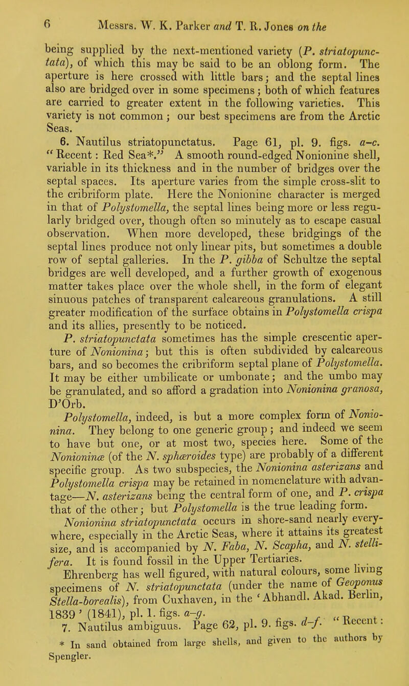 being supplied by the next-mentioned variety (P. striatopunc- tata), of which this may be said to be an oblong form. The aperture is here crossed with little bars; and the septal lines also are bridged over in some specimens; both of which features are carried to greater extent in the following varieties. This variety is not common; our best specimens are from the Arctic Seas. 6. Nautilus striatopunctatus. Page 61, pi. 9. figs. a-c. “ Recent: Red Sea*.^^ A smooth round-edged Nonionine shell, variable in its thickness and in the number of bridges over the septal spaces. Its aperture varies from the simple cross-slit to the cribriform plate. Here the Nonionine character is merged in that of Polystomella, the septal lines being more or less regu- larly bridged over, though often so minutely as to escape casual observation. When more developed, these bridgings of the septal lines produce not only linear pits, but sometimes a double row of septal galleries. In the P. gibba of Schultze the septal bridges are well developed, and a further growth of exogenous matter takes place over the whole shell, in the form of elegant sinuous patches of transparent calcareous granulations. A still greater modification of the surface obtains in Polystomella crispa and its allies, presently to be noticed. P. striatopunctata sometimes has the simple crescentic aper- ture of Nonionina; but this is often subdivided by calcareous bars, and so becomes the cribriform septal plane of Polystomella. It may be either umbilicate or umbonate; and the umbo may be granulated, and so afford a gradation into Nonionina granosa, D’Orb. Polystomella, indeed, is but a more complex form of Nonio- nina. They belong to one generic group ; and indeed we seem to have but one, or at most two, species here. Some of the Nonioninoe (of the N. sphcevoides type) are probably of a different specific group. As two subspecies, the Nonionina asterizans and Polystomella crispa may be retained in nomenclatm’e with advan- tage—N. asterizans being the central form of one, and P. crispa that of the other; but Polystomella is the true leading form. Nonionina striatopunctata occurs in shore-sand nearly eveiy- where, especially in the Ai’ctic Seas, where it attains its gieatest size, and is accompanied by N. Faba, N. Scapha, and N. ste i- fera. It is found fossil in the Upper Tertiaries. Ehrenberg has well figured, with natural colours, some living specimens of N. striatopunctata (under the name of Stella-borealis), from Cuxhaven, in the ‘ Abhandl. Akad. Berlin, 1839 ’ (1841), pi. 1. figs. a-g. , r »n f. 7. Nautilus ambiguus. Page 62, pi. 9. figs. d-f. Recen . * In sand obtained from large shells, and given to the authors by Spengler.