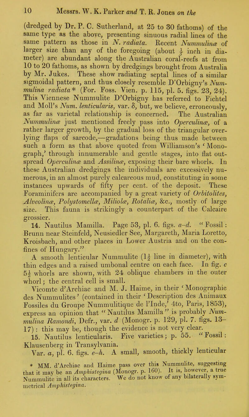 (dredged by Dr. P. C. Sutherland, at 25 to 30 fathoms) of the same type ns the above, presenting sinuous radial lines of the same pattern as those in N. radiata. Recent Nummulince of larger size than any of the foregoing (about ^ inch in dia- meter) are abundant along the Australian coral-reefs at from 10 to 20 fathoms, as shown by dredgings brought from Australia by Mr. Jukes. These show radiating septal lines of a similar sigmoidal pattern, and thus closely resemble D’Orbigny’s Num- mulina radiata^ (For. Foss. Vien. p. 115, pi. 5. figs. 23, 24). This Viennese Nummulite D’Orbigny has referred to Fichtel and MolPs Num. lenticularis, var. 8, but, we believe, erroneously, as far as varietal relationship is concerned. The Australian Nummulince just mentioned freely pass into Operculince, of a rather larger growth, by the gradual loss of the triangular over- lying flaps of sarcode,—gradations being thus made between such a form as that above quoted from Williamson’s ‘ Mono- graph,’ through innumerable and gentle stages, into flat out- spread Operculince and Assilina, exposing their bare whorls. In these Australian dredgings the individuals are excessively nu- merous, in an almost purely calcareous mud, constituting in some instances upwards of fifty per cent, of the deposit. These Foraminifers are accompanied by a great variety of Orbitolites, Alveolince, Polystomellce, Miliolce, Rotalice, &c., mostly of large size. This fauna is strikingly a counterpart of the Calcaire grossier. 14. Nautilus Mamilla. Page 53, pi. 6. figs. a~d. “ Fossil: Brunn near Steinfeld, Neusiedler See, Margareth, Maria Loretto, Kroisbach, and other places in Lower Austria and on the con- fines of Hungary.” A smooth lenticular Nummulite (1| line in diameter), with thin edges and a raised umbonal centre on each face. In fig. c 5| whorls are shown, with 24 oblique chambers in the outer whorl; the central cell is small. Vicomte d’Archiac and M. J. Haime, in their ‘ Monographic des Nummulites’ (contained in their 'Description des Animaux Fossiles du Groupe Nummulitique de I’Inde,’ 4to, Paris, 1853), express an opinion that Nautilus Mamilla” is probably Num- mulina Ramondi, Defr., var. d (Monogr. p. 129, pi. 7. figs. 13- 17): this may be, though the evidence is not very clear. 15. Nautilus lenticularis. Five varieties; p. 55. Fossil: Klausenberg in Transylvania. Var. a, pi. 6. figs. e—h. A small, smooth, thickly lenticular * MM. d’Archiac and Haime pass over this Nummulite, suggesting that it may be an Amphistegina (Monogr. p. 160). It is, however, a true Nummulite in all its characters. We do not know of any bdaterally sym- metrical Amphistegina.