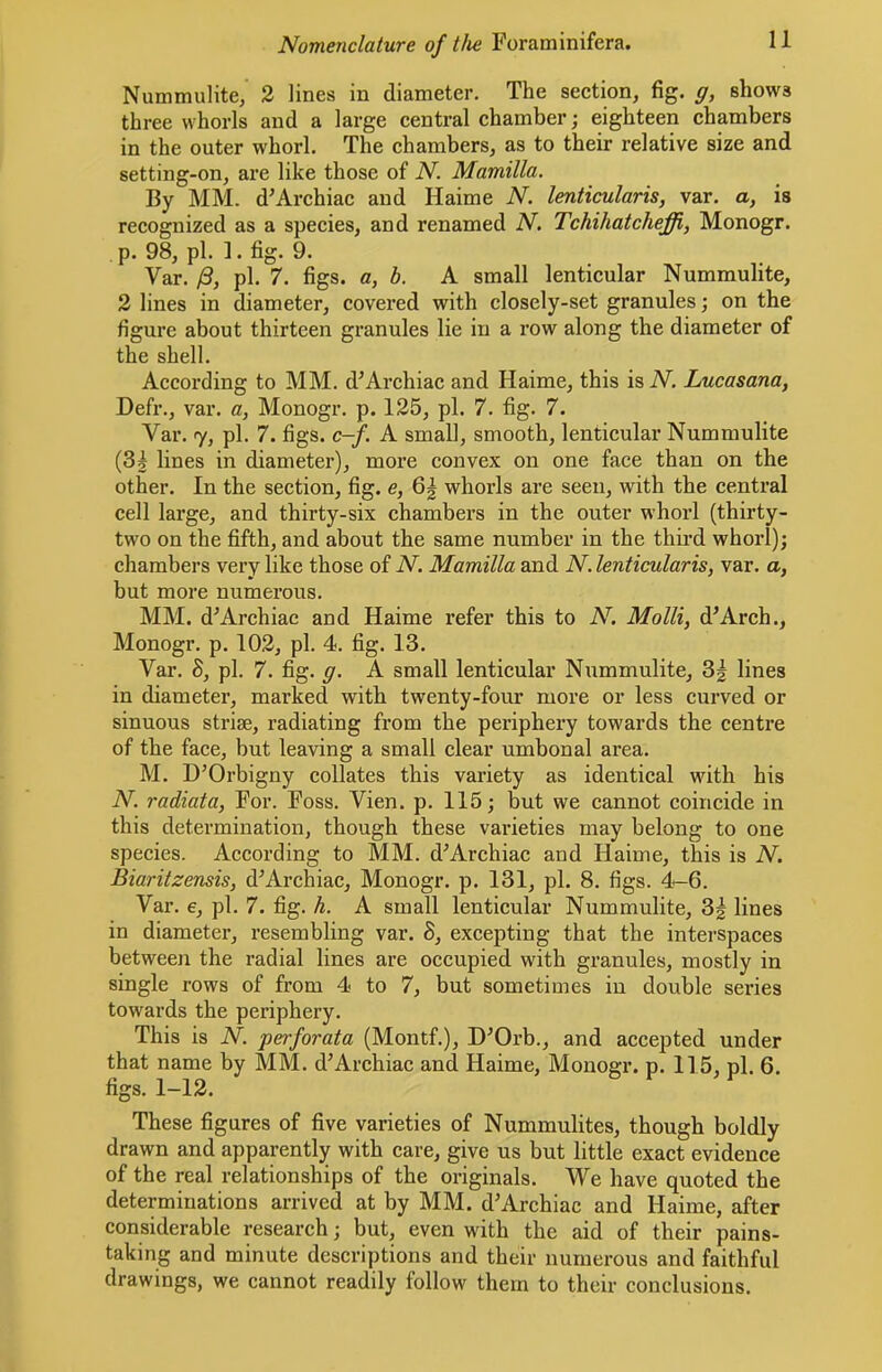 Nummulite, 2 lines in diameter. The section, fig. g, shows three whorls and a large central chamber; eighteen chambers in the outer whorl. The chambers, as to their relative size and setting-on, are like those of N. Mamilla. Ily MM. d’Archiac and Haime N. lenticularis, var. a, is recognized as a species, and renamed N. Tchihatcheffi, Monogr. p. 98, pi. ]. fig. 9. Var. /3, pi. 7. figs, a, b. A small lenticular Nummulite, 2 lines in diameter, covered with closely-set granules; on the figure about thirteen granules lie in a row along the diameter of the shell. According to MM. d’Archiac and Haime, this is N. Lucasana, Defr., var. a, Monogr. p. 125, pi. 7. fig. 7. Var. 7, pi. 7. figs. c-f. A small, smooth, lenticular Nummulite (3j lines in diameter), more convex on one face than on the other. In the section, fig. e, whorls are seen, with the central cell large, and thirty-six chambers in the outer whorl (thirty- two on the fifth, and about the same number in the thii-d whorl); chambers very like those of N. Mamilla and N. lenticularis, var. a, but more numerous. MM. d^Archiac and Haime refer this to N. Molli, d’Arch., Monogi’. p. 102, pi. 4. fig. 13. Var. 8, pi. 7. fig. g. A small lenticular Nummulite, 3| lines in diameter, marked with twenty-four more or less curved or sinuous striae, radiating from the periphery towards the centre of the face, but leaving a small clear umbonal area. M. D’Oi’bigny collates this variety as identical with his N. radiata, For. Foss. Vien. p. 115; but we cannot coincide in this determination, though these varieties may belong to one species. According to MM. d’Archiac and Haime, this is N. Biaritzensis, d^Archiac, Monogr. p. 131, pi. 8. figs. 4-6. Var. e, pi. 7. fig. h. A small lenticular Nummulite, 3g lines in diameter, resembling var. 8, excepting that the interspaces between the radial lines are occupied with granules, mostly in single rows of from 4 to 7, but sometimes in double series towards the periphery. This is N. perforata (Montf.), D^Orb., and accepted under that name by MM. d’Archiac and Haime, Monogr. p. 115, pi. 6. figs. 1-12. These figures of five varieties of Nummulites, though boldly drawn and apparently with care, give us but little exact evidence of the real relationships of the originals. We have quoted the determinations arrived at by MM. d’Archiac and Haime, after considerable research; but, even with the aid of their pains- taking and minute descriptions and their numerous and faithful drawings, we cannot readily follow them to their conclusions.