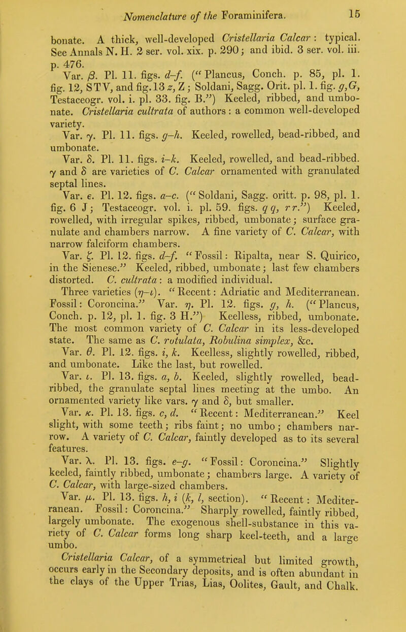 bonate. A thick, well-developed Cristellaria Calcar : typical. See Annals N. H. 3 ser. vol. xix. p. 290 j and ibid. 3 ser. vol. iii. p. 476. Var./3. PI. 11. figs. c?-/. Plancus, Conch, p. 85, pi. 1. fig. 12, STV, and fig. 13 2-, Z; Soldani, Sagg. Orit. pi. 1. fig. g,G, Testaceogr. vol. i. pi. 33. fig. B.”) Keeled, ribbed, and umbo- nate. Cristellaria cultrata of authors : a common well-developed variety. Var. 7. PI. 11. figs. g-h. Keeled, rowelled, bead-ribbed, and umbonate. Var. S. PI. 11. figs. i-k. Keeled, rowelled, and bead-ribbed. 7 and 8 are varieties of C. Calcar ornamented with granulated septal lines. Var. e. PI. 12. figs. a-c. (“Soldani, Sagg. oritt. p. 98, pi. 1. fig. 6 J; Testaceogr. vol. i. pi. 59. figs, qq, r r”) Keeled, rowelled, with irregular spikes, ribbed, umbonate; surface gra- nulate and ehambers narrow. A fine variety of C. Calcar, with narrow falciform chambers. Var. PI. 12. figs. d-f. “ Fossil: Ripalta, near S. Quirico, in the Sienese.” Keeled, ribbed, umbonate; last few chambers distorted. C. cultrata : a modified individual. Three varieties {g-t). “Recent: Adriatic and Mediterranean. Fossil: Coroncina.” Var. 77. PI. 12. figs, g, h. (“Plancus, Conch, p. 12, pi. 1. fig. 3 H.”) Keelless, ribbed, umbonate. The most common variety of C. Calcar in its less-developed state. The same as C. rotulata, Robulina simplex, &c. Var. 6. PI. 12. figs, i, k. Keelless, slightly rowelled, ribbed, and umbonate. Like the last, but rowelled. Var. L. PI. 13. figs, a, b. Keeled, slightly rowelled, bead- ribbed, the granulate septal lines meeting at the umbo. An ornamented variety like vars. 7 and 8, but smaller. Var. K. PI. 13. figs. c,d. “Recent: Mediterranean.” Keel slight, with some teeth; ribs faint; no umbo; chambers nar- row. A variety of C. Calcar, faintly developed as to its several features. Var. X. PI. 13. figs. e-g. “Fossil: Coroncina.” Slightly keeled, faintly ribbed, umbonate; ehambers large. A variety of C. Calcar, with large-sized ehambers. Var. g,. PI. 13. figs, h, i (k, I, section). “ Recent: Mediter- ranean. Fossil: Coroncina.” Sharply rowelled, faintly ribbed, largely umbonate. The exogenous shell-substance in this va- riety of C. Calcar forms long sharp keel-teeth, and a large umbo. ° Cristellaria Calcar, of a symmetrical but limited growth, occurs early in the Secondary deposits, and is often abundant in the clays of the Upper Trias, Lias, Oolites, Gault, and Chalk.