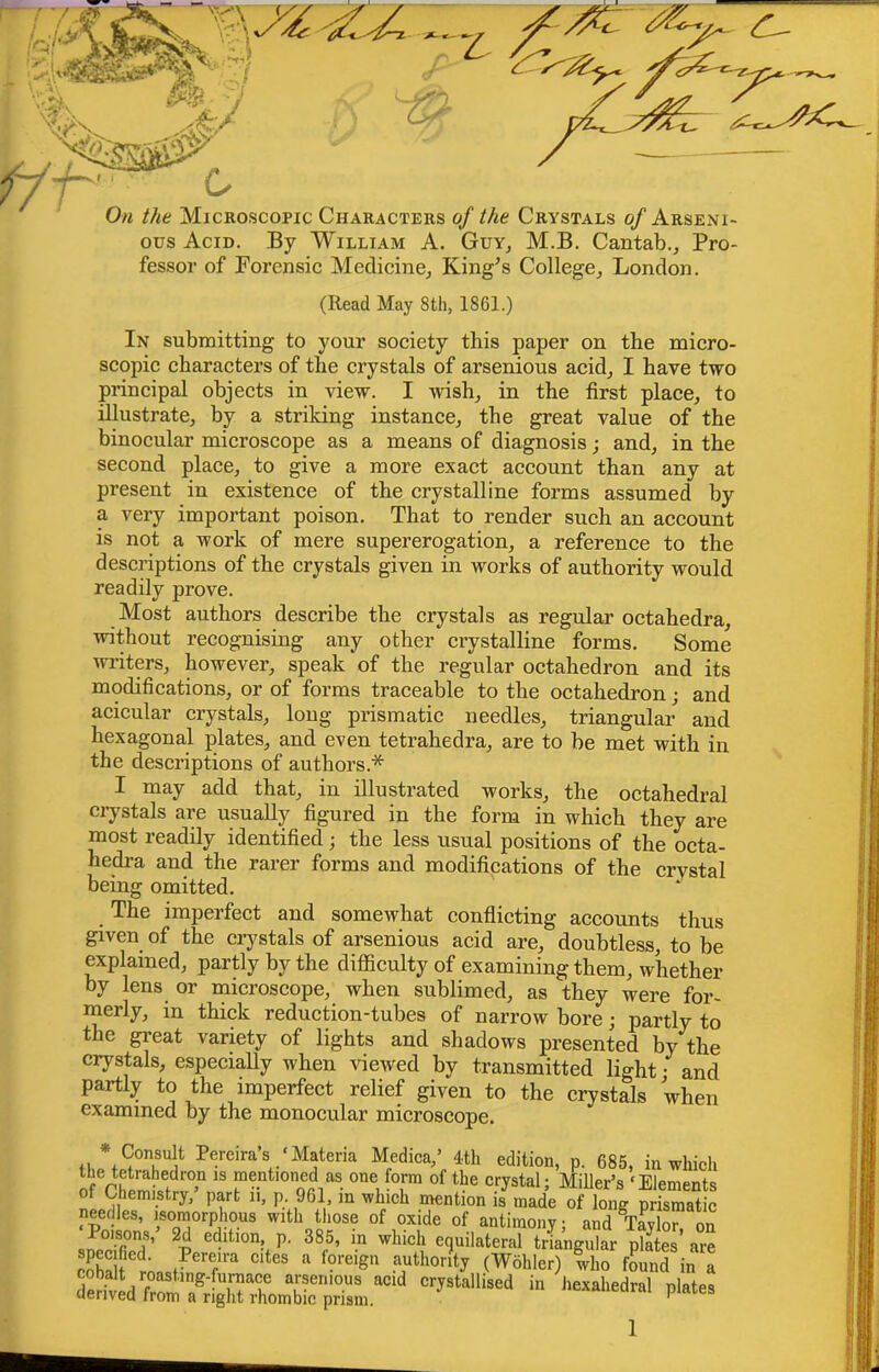 f/-h On the Microscopic Characters of the Crystals of Arseni- ous Acid. By William A. Guy, M.B. Cantab., Pro- fessor of Forensic Medicine, King^s College, London. (Read May 8th, 1861.) In submitting to your society tbis paper on the micro- seopic characters of the crystals of arsenious acid, I have two principal objects in view. I wish, in the first place, to illustrate, by a striking instance, the great value of the binocular microscope as a means of diagnosis; and, in the second place, to give a more exact account than any at present in existence of the crystalline forms assumed by a very important poison. That to render such an account is not a work of mere supererogation, a reference to the descriptions of the crystals given in works of authority would readily prove. Most authors describe the crystals as regular octahedra, without recognising any other crystalline forms. Some wi'iters, however, speak of the regular octahedron and its modifications, or of forms traceable to the octahedron; and acicular crystals, long prismatic needles, triangular and hexagonal plates, and even tetrahedra, are to be met with in the descriptions of authors.* I may add that, in illustrated works, the octahedral crystals are usually figured in the form in which they are most readily identified; the less usual positions of the octa- hedi’a and the rarer forms and modifications of the crystal being omitted. The imperfect and somewhat conflicting accounts thus given of the crystals of arsenious acid are, doubtless, to be explained, partly by the difficulty of examining them, whether by lens or microscope, when sublimed, as they were for- merly, in thick reduction-tubes of narrow bore; partly to the gi'eat variety of lights and shadows presented by the crystals, especially when viewed by transmitted light • and partly to the imperfect relief given to the crystals 'when examined by the monocular microscope. o Pereiras ‘Matena Medica,’ 4th edition, p. 685, in which nfV£-mentioned as one form of the crystal; Miller’s ‘Elements of Chemistry, part 11, p. 961, in which mention is made of long prismatic needles, isomorphous with those of oxide of antimony; and Taylor, on Poisons, 2d edition, p. 385, in which equilateral triangular plates are i 5