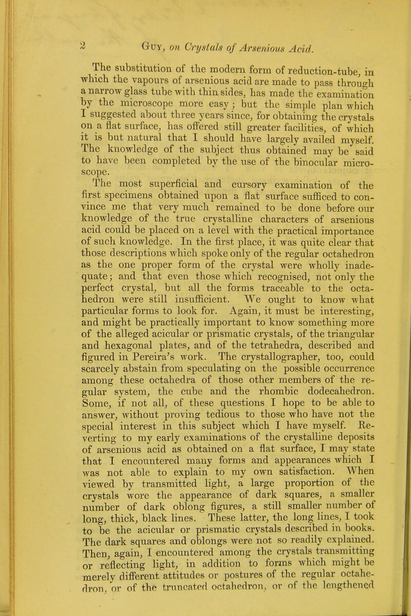 The substitution of the modern form of reduction-tube, in which the vapours of arsenious acid are made to pass through a narrow glass tube with thin sides, has made the examination by the microscope more easy; but the simple plan which I suggested about three years since, for obtaining the crystals on a flat surface, has offered still greater facilities, of which it is but natural that I should have largely availed myself. The knowledge of the subject thus obtained may be said to have been completed by the use of the binocular micro- scope. The most superficial and cursory examination of the first specimens obtained upon a flat surface sufiSced to con- vince me that very much remained to be done before our knowledge of the true crystalline characters of arsenious acid could be placed on a level with the practical importance of such knowledge. In the first place, it was quite clear that those descriptions which spoke only of the regular octahedron as the one proper form of the crystal wei’e wholly inade- quate; and that even those which recognised, not only the perfect crystal, but all the forms traceable to the octa- hedron were still insufficient. We ought to know what particular forms to look for. Again, it must be interesting, and might be practically important to know something more of the alleged acicular or prismatic crystals, of the triangular and hexagonal plates, and of the tetrahedra, described and figured in Pereira^s work. The crystallographer, too, could scarcely abstain from speculating on the possible occurrence among these octahedra of those other members of the re- gular system, the cube and the rhombic dodecahedron. Some, if not all, of these questions I hope to be able to answer, without proving tedious to those who have not the special interest in this subject which I have myself. Ke- verting to my early examinations of the crystalline deposits of arsenious acid as obtained on a flat surface, I may state that I encountered many forms and appearances wfiich I was not able to explain to my own satisfaction. When viewed by transmitted light, a large proportion of the crystals wore the appearance of dark squares, a smaller number of dark oblong figures, a still smaller number of long, thick, black lines. These latter, the long lines, I took to be the acicular or prismatic crystals described in books. The dark squares and oblongs were not so readily explained. Then, again, I encountered among the crystals transmitting or reflecting light, in addition to forms which might be merely different attitudes or postures of the regular octahe- dron, or of the truncated octahedron, or of the lengthened