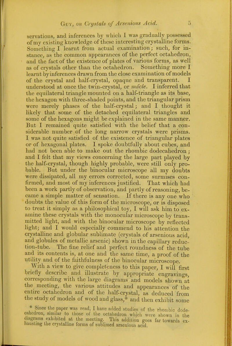 servatioiis, and inferences by n liich I was gradually possessed of my existing knowledge of these interesting crystalline forms. Something I learnt from actual examination; such, for in- stance, as the common appearances of the perfect octahedron, and the fact of the existence of plates of various forms, as well as of crystals other than the octahedron. Something more I learnt by inferences drawn from the close examination of models of the crystal and half-crystal, opaque and transparent. I understood at once the twin-crystal, or made. I inferred that the equilateral triangle mounted on a half-triangle as its base, the hexagon with three-shaded points, and the triangular prism were merely phases of the half-crystal; and I thought it likely that some of the detached equilateral triangles and some of the hexagons might be explained in the same manner. But I remained quite satisfied with the belief that a con- siderable number of the long narrow crystals were prisms. I was not quite satisfied of the existence of triangular plates or of hexagonal plates. 1 spoke doubtfully about cubes, and had not been able to make out the rhombic dodecahedron; and I felt that my views concerning the large part played by the half-crystal, though highly probable, were still only pro- bable. But under the binocular microscope all my doubts were dissipated, all my errors corrected, some surmises con- firmed, and most of my inferences justified. That which had been a work partly of observation, and partly of reasoning, be- came a simple matter of sensation. If there is any one who doubts the value of this form of the microscope, or is disposed to treat it simply as a philosophical toy, I will ask him to ex- amine these crystals with the monocular microscope by trans- mitted light, and with the binocular microscope by reflected light; and I would espeeially eommend to his attention the crystalline and globular sublimate (erystals of arsenious aeid, and globules of metallic arsenic) shown in the eapillary redue- tion-tube. The fine relief and perfect roundness of the tube and its contents is, at one and the same time, a proof of the utility and of the faithfulness of the binocular microscope. With a view to give completeness to this paper, I will first briefly describe and illustrate by appropriate engravings, corresponding with the large diagrams and models shown at the meeting, the various attitudes and appearances of the entire octahedron and of the half-crystal, as deduced from the study of models of wood and glass,* and then exhibit some * Since the paper was read, I have added studies of tlie rhombic dode- cahedron, similar to those ol the octaliedrou wliich were sliown in the diagrams exhibited at the meeting. This addition goes far towards ex- hausting tlie crystalline forms of sublimed arsenious acid.