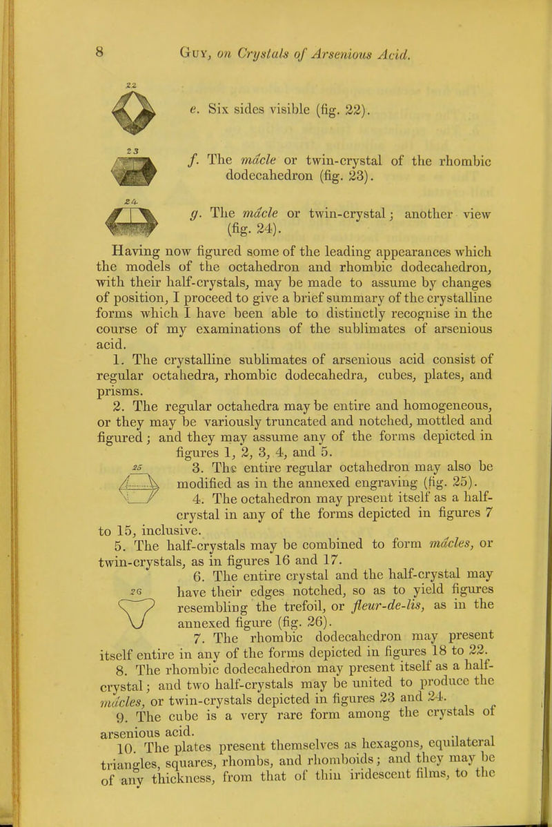 e. Six sides visible (fig. 22). /. The made or twin-crystal of the rhombic dodecahedron (fig. 23). g. The made or twin-crystal; another view (fig. 24). Having now figured some of the leading appearances which the models of the octahedron and rhombic dodecahedron^ with their half-crystals^ may be made to assume by changes of position^ I proceed to give a brief summary of the crystalline forms which I have been able to distinctly recognise in the course of my examinations of the sublimates of arsenious acid. 1. The crystalline sublimates of arsenious acid consist of regular octahedra, rhombic dodecahedra, cubes, plates, and prisms. 2. The regular octahedra may be entire and homogeneous, or they may be variously truncated and notched, mottled and figured; and they rnay assume any of the forms depicted in figures 1, 2, 3, 4, and 5. 3. The entire regular octahedron may also be modified as in the annexed engraving (fig. 25). 4. The octahedron may present itself as a half- crystal in any of the forms depicted in figures 7 to 15, inclusive. 5. The half-crystals may be combined to form mddes, or twin-crystals, as in figures 16 and 17. 6. The entire crystal and the half-crystal may have their edges notched, so as to yield figures resembling the trefoil, or fleur-de-lis, as in the annexed figure (fig. 26). 7. The rhombic dodecahedron may present itself entire in any of the forms depicted in figures 18 to 22. 8. The rhombic dodecahedron may present itself as a half- crystal ; and two half-crystals may be united to produce the mddes, or twin-crystals depicted in figures 23 and 24. 9. The cube is a very rare form among the crystals of arsenious acid. -i i. i 10. The plates present themselves as hexagons, equilateral triangles, squares, rhombs, and rhomboids; and they may be of any thickness, from that of thin iridescent films, to the