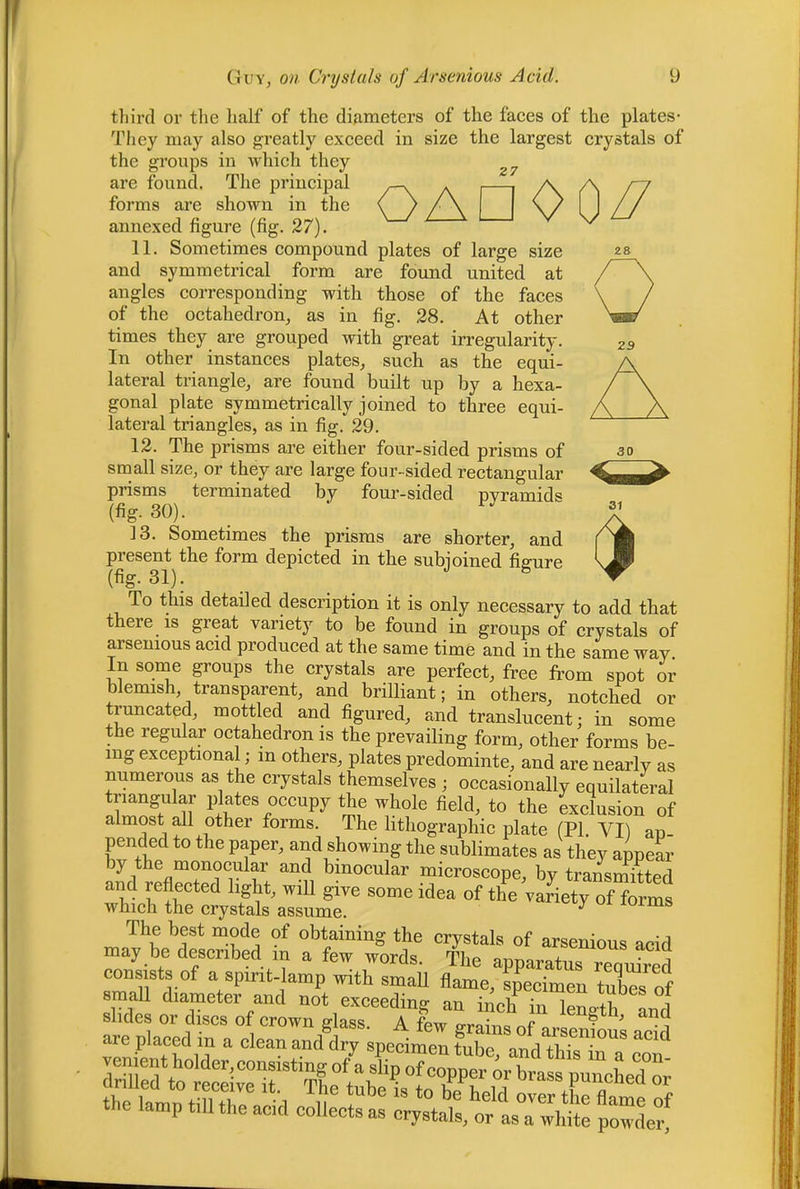 29 30 SI (f third or the lialf of the diameters of the faces of the plates- They may also greatly exceed in size the largest crystals of the groups in which they are found. The principal . | /\ forms are shown in the \ / /\ \/ annexed figure (fig. 27). 11. Sometimes compound plates of large size and symmetrical form are found united at angles corresponding with those of the faces of the octahedron_, as in fig. 28. At other times they are grouped with great irregularity. In other instances plates, such as the equi- lateral triangle, are found built up by a hexa- gonal plate symmetrically joined to three equi- lateral triangles, as in fig. 29. 12. The prisms are either four-sided prisms of small size, or they are large four-sided rectangular prisms terminated by four-sided pyramids (fig. 30). 13. Sometimes the prisms are shorter, and present the form depicted in the subjoined figure (%• 31). To this detailed description it is only necessary to add that there IS great variety to be found in groups of crystals of arsenious acid produced at the same time and in the same way. In sorne groups the crystals are perfect, free from spot or blemish, transparent, and brilliant; in others, notched or truncated, mottled and figured, and translucent: in some the regular octahedron is the prevailing form, other forms be- ing exceptional; in others, plates predominte, and are nearly as numerous as the crystals themselves ; occasionally equilateral triangular plates occupy the whole field, to the exclusion of almost all other forms. The lithographic plate (PI. VI) ap pended to the paper, and showing the sublimates as they appeL by the monocular and binocular microscope, by transmitted and reflected light, will give some idea of the variety of forms which the crystals assume. The best mode of obtaining the crystals of arsenious acid may be described m a few words. The apparatus requLed consists of a spirit-lamp with smaU flame, specimen tubes of small diameter and not exceeding an inch in lenoth and the la^p till the acid oolleote a? pZef