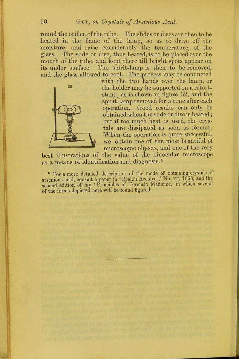 round the orifice of the tube. The slides or discs are then to be heated in the flame of the lamp, so as to drive off the moisture, and raise considerably the temperature, of the glass. The slide or disc, thus heated, is to be placed over the mouth of the tube, and kept there till bright spots appear on its under surface. The spirit-lamp is then to be removed, and the glass allowed to cool. The process may be conducted with the two hands over the lamp, or the holder may be supported on a retort- stand, as is shown in figure 32, and the spirit-lamp removed for a time after each operation. Good results can only be obtained when the slide or disc is heated; but if too much heat is used, the crys- tals are dissipated as soon as formed. When the operation is quite successful, we obtain one of the most beautiful of microscopic objects, and one of the very best illustrations of the value of the binocular microscope as a means of identification and diagnosis.* * Por a more detailed description of the mode of obtaining crystals of arsenious acid, consult a paper in ‘Beale’s Archives,’ No. iii, 1858, and the second edition of my ‘Principles of Porensic Medicine,’ in which several of the forms depicted here will be found figured.