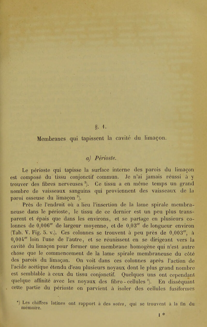 Membranes qui tapissent la cavité du limaçon. a) Périoste. Le périoste qui tapisse la surface interne des parois du limaçon est composé du tissu conjonctif commun. Je n’ai jamais réussi à y trouver des fibres nerveuses Ce tissu a en môme temps un grand nombre de vaisseaux sanguins qui proviennent des vaisseaux de la paroi osseuse du limaçon ®). Près de l’endroit où a lieu l’insertion de la lame spirale membra- neuse dans le périoste, le tissu de ce dernier est un peu plus trans- parent et épais que dans les environs, et se partage en plusieurs co- lonnes de 0,006' de largeur moyenne, et de 0,03' de longueur environ (Tab. V. Fig. 3. v.). Ces colonnes se trouvent à peu près de 0,003', h. 0,004' loin l’une de l’autre, et se réunissent en se dirigeant vers la cavité du limaçon pour former une membrane homogène qui n’est autre chose que le commencement de la lame spirale membraneuse du côté des parois du limaçon. On voit dans ces colonnes après l’action de l’acide acétique étendu d’eau plusieurs noyaux dont le plus grand nombre est semblable à ceux du tissu conjonctif. Quelques uns ont cependant quelque affinité avec les noyaux des fibro - cellules ^). En disséquant cette partie du périoste on parvient è isoler des cellules fusifoianes *) Les chilTres latines ont rapport à des notes, qui se trouvent à la fin du mémoire. I *