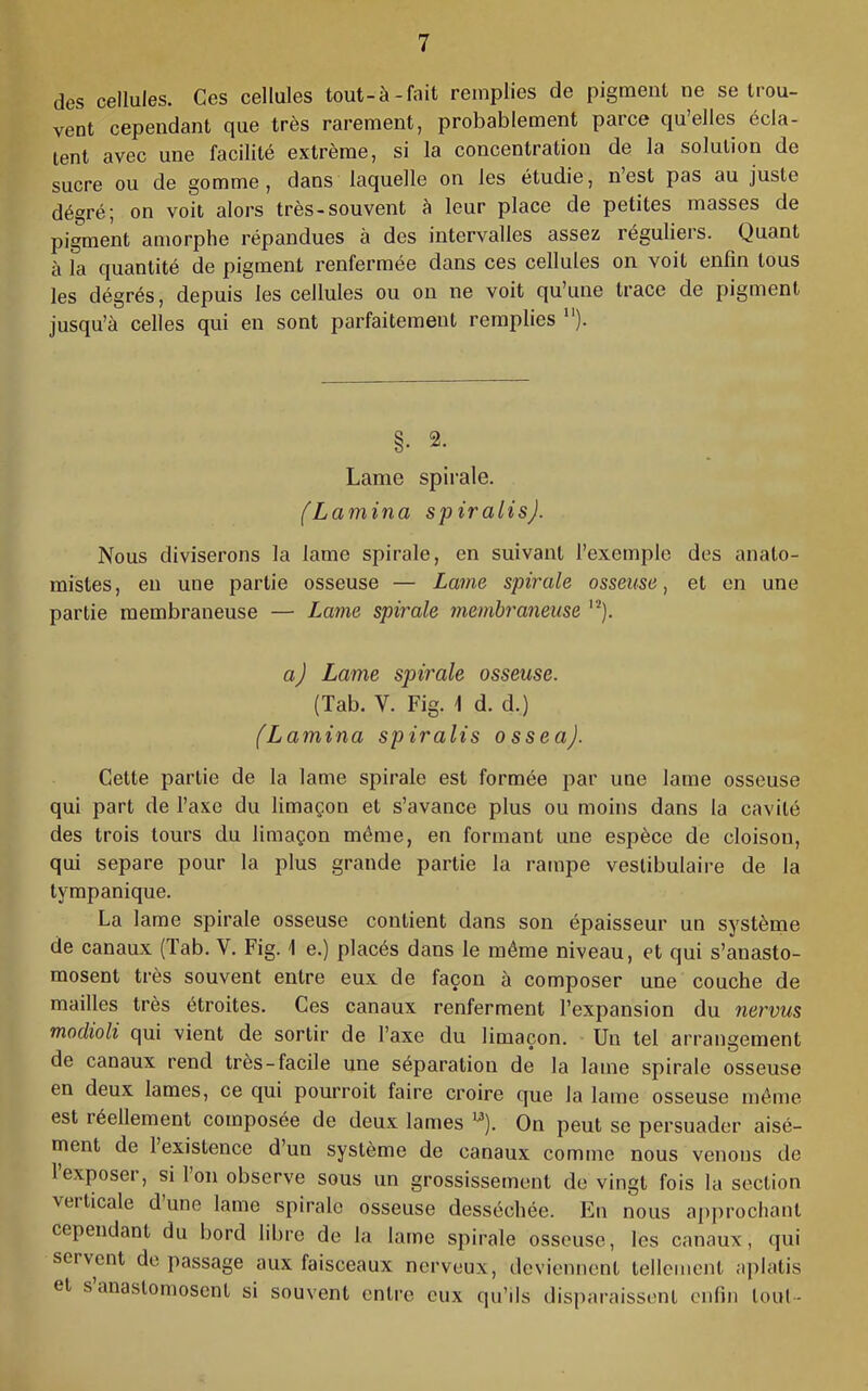 des cellules. Ces cellules tout-à-Aiit remplies de pigment ne se trou- vent cependant que très rarement, probablement parce quelles écla- tent avec une facilité extrême, si la concentration de la solution de sucre ou de gomme, dans laquelle on les étudie, n’est pas au juste dégré; on voit alors très-souvent à leur place de petites masses de pigment amorphe répandues à des intervalles assez réguliers. Quant à la quantité de pigment renfermée dans ces cellules on voit enfin tous les dégrés, depuis les cellules ou on ne voit qu’une trace de pigment jusqu’à celles qui en sont parfaitement remplies “). §. 2. Lame spirale. (Lamina spiralis). Nous diviserons la lame spirale, en suivant l’exemple des anato- mistes, en une partie osseuse — Lame spirale osseuse, et en une partie membraneuse — Latne spirale membraneuse a) Lame spirale osseuse. (Tab. V. Fig. 1 d. d.) (Lamina spiralis osseaj. Cette partie de la lame spirale est formée par une lame osseuse qui part de l’axe du limaçon et s’avance plus ou moins dans la cavité des trois tours du limaçon même, en formant une espèce de cloison, qui séparé pour la plus grande partie la rampe veslibulaire de la tyrapanique. La lame spirale osseuse contient dans son épaisseur un système de canaux (lab. V. Fig. 1 e.) placés dans le même niveau, et qui s’anasto- mosent très souvent entre eux de façon à composer une couche de mailles très étroites. Ces canaux renferment l’expansion du nervus modioli qui vient de sortir de l’axe du limaçon. Un tel arrangement de canaux rend très-facile une séparation de la lame spirale osseuse en deux lames, ce qui pourrait faire croire que la lame osseuse même est réellement composée de deux lames ^). On peut se persuader aisé- ment de 1 existence d’un système de canaux comme nous venons de 1 exposer, si l’on observe sous un grossissement de vingt fois la section verticale dune lame spirale osseuse desséchée. En nous approchant cependant du bord libre de la lame spirale osseuse, les canaux, qui servent do passage aux faisceaux nerveux, deviennent tellement aplatis et s anastomosent si souvent entre eux qu’ils disparaissent enfin loul-