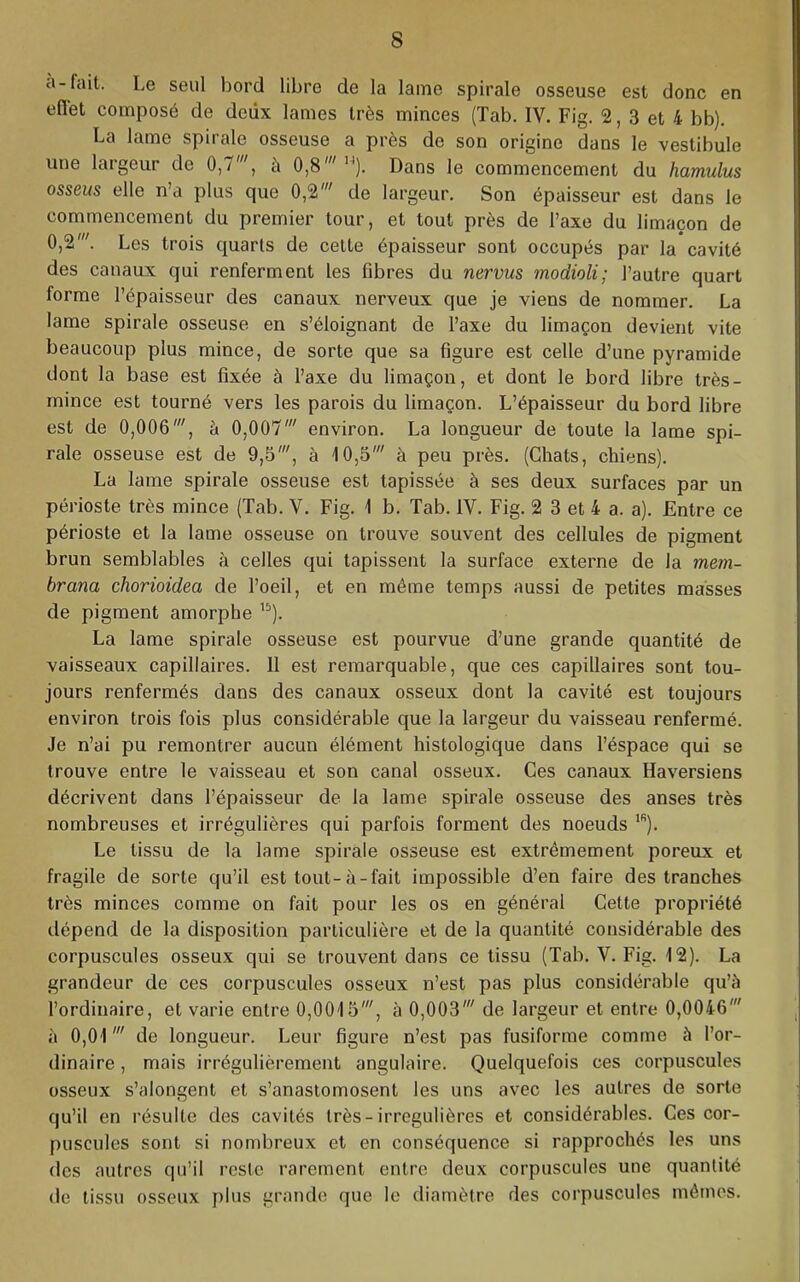 a-fait. Le seul bord libre de la lame spirale osseuse est donc en eflet composé de deux lames très minces (Tab. IV. Fig. 2, 3 et 4 bb). La lame spirale osseuse a près de son origine dans le vestibule une latgeur de 0,7 , à 0,8^^^ Dans le commencement du hamulus osseus elle n’a plus que 0,2' de largeur. Son épaisseur est dans le commencement du premier tour, et tout près de l’axe du limaçon de 0,2'. Les trois quarts de cette épaisseur sont occupés par la cavité des canaux qui renferment les fibres du nervus modioli; l’autre quart forme l’épaisseur des canaux nerveux que je viens de nommer. La lame spirale osseuse en s’éloignant de l’axe du limaçon devient vite beaucoup plus mince, de sorte que sa figure est celle d’une pyramide dont la base est fixée à l’axe du limaçon, et dont le bord libre très- mince est tourné vers les parois du limaçon. L’épaisseur du bord libre est de 0,006', à 0,007' environ. La longueur de toute la lame spi- rale osseuse est de 9,5', à 10,5' à peu près. (Chats, chiens). La lame spirale osseuse est tapissée à ses deux surfaces par un périoste très mince (Tab. V. Fig. 1 b. Tab. IV. Fig. 2 3 et 4 a. a). Entre ce périoste et la lame osseuse on trouve souvent des cellules de pigment brun semblables à celles qui tapissent la surface externe de la mem- brana chorioidea de l’oeil, et en même temps aussi de petites masses de pigment amorphe La lame spirale osseuse est pourvue d’une grande quantité de vaisseaux capillaires. 11 est remarquable, que ces capillaires sont tou- jours renfermés dans des canaux osseux dont la cavité est toujours environ trois fois plus considérable que la largeur du vaisseau renfermé. Je n’ai pu remontrer aucun élément histologique dans l’éspace qui se trouve entre le vaisseau et son canal osseux. Ces canaux Haversiens décrivent dans l’épaisseur de la lame spirale osseuse des anses très nombreuses et irrégulières qui parfois forment des noeuds Le tissu de la lame spirale osseuse est extrêmement poreux et fragile de sorte qu’il est tout-à-fait impossible d’en faire des tranches très minces comme on fait pour les os en général Cette propriété dépend de la disposition particulière et de la quantité considérable des corpuscules osseux qui se trouvent dans ce tissu (Tab. V. Fig. 12). La grandeur de ces corpuscules osseux n’est pas plus considérable qu’è l’ordinaire, et varie entre 0,0015', à 0,003' de largeur et entre 0,0046' à 0,01' de longueur. Leur figure n’est pas fusiforme comme è l’or- dinaire , mais irrégulièrement angulaire. Quelquefois ces corpuscules osseux s’alongent et s’anastomosent les uns avec les autres de sorte qu’il en résulte des cavités très-irrégulières et considérables. Ces cor- puscules sont si nombreux et en conséquence si rapprochés les uns (les autres qu’il reste rarement entre deux corpuscules une quantité de tissu osseux plus grande que le diamètre des corpuscules mêmes.