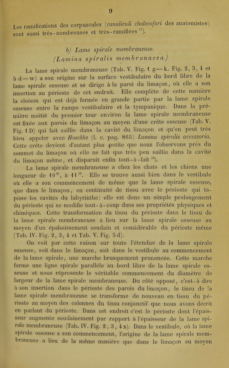 Les ramifications des corpuscules {canaliculi chalecofori des anatomistes) sont aussi très-nombreuses et très-ramifiées ”). b) Lame spirale membraneuse. (Lamina spiralis membranacea.) La lame spirale membraneuse (Tab. V. Fig. 1 g—k. Fig. 2, 3, 4 et 5 (1 w) a son origine sur la surface vestibulaire du bord libre de la lame spirale osseuse et se dirige à la paroi du limaçon, où elle a son insertion au périoste de cet endroit. Elle complète de cette manière la cloison qui est déjà formée en grande partie par la lame spirale osseuse entre la rampe vestibulaire et la tympanique. Dans la pré- mière moitié du premier tour environ la lame spirale membraneuse est fixée aux parois du limaçon au moyen d’une crête osseuse (Tab. V. Fig. 1 D) qui fait saillie dans la cavité du limaçon et qu’on peut très bien appeler avec Hiischke (1. c. pag. 863) Lamina spiralis accessoria. Celte crête devient d’autant plus petite que nous l’observons près du sommet du limaçon où elle ne fait que très peu saillie dans la cavité du limaçon même, et disparait enfin tout-à-fait ^®). La lame spirale membraneuse a chez les chats et les chiens une longueur de 10', à 11'. Elle se trouve aussi bien dans le vestibule où elle a son commencement de même que la lame spirale osseuse, que dans le limaçon, en continuité de tissu avec le périoste qui ta- pisse les cavités du labyrinthe: elle est donc un simple prolongement du périoste qui se modifie tout-à-coup dans ses propriétés physiques et chimiques. Cette transformation du tissu du périoste dans le tissu de la lame spirale membraneuse a lieu sur la lame spirale osseuse au moyen d’un épaississement soudain et considérable du périoste même (Tab. IV. Fig. 2, 3, 4 et Tab. V. Fig. 5d). On voit par cette raison sur toute l’étendue de la lame spirale osseuse, soit dans le limaçon, soit dans le vestibule au commencement de la lame spirale, une marche brusquement prononcée. Cette marche forme une ligne spirale parallèle au bord libre de la lame spirale os- seuse et nous répresente le véritable commencement du diamètre de largeur de la lame spirale membraneuse. Du côté opposé, c’est-à dire à son insertion dans le périoste des parois du limaçon, le tissu de !a lame spirale membraneuse se transforme de nouveau en tissu du pé- rioste au moyen des colonnes du tissu conjonctif que nous avons décrit en parlant du périoste. Dans cet endroit c’est le périoste dont l’épais- seur augmente soudainement par rapport à l’épaisseur de la lame spi- rale membraneuse (Tab. IV. Fig. 2, 3, 4x). Dans le vestibule, où la lame spirale osseuse a son commencement, l’origine de la lame spirale mem- braneuse a lieu de la même manière que dans le limaçon au moyen