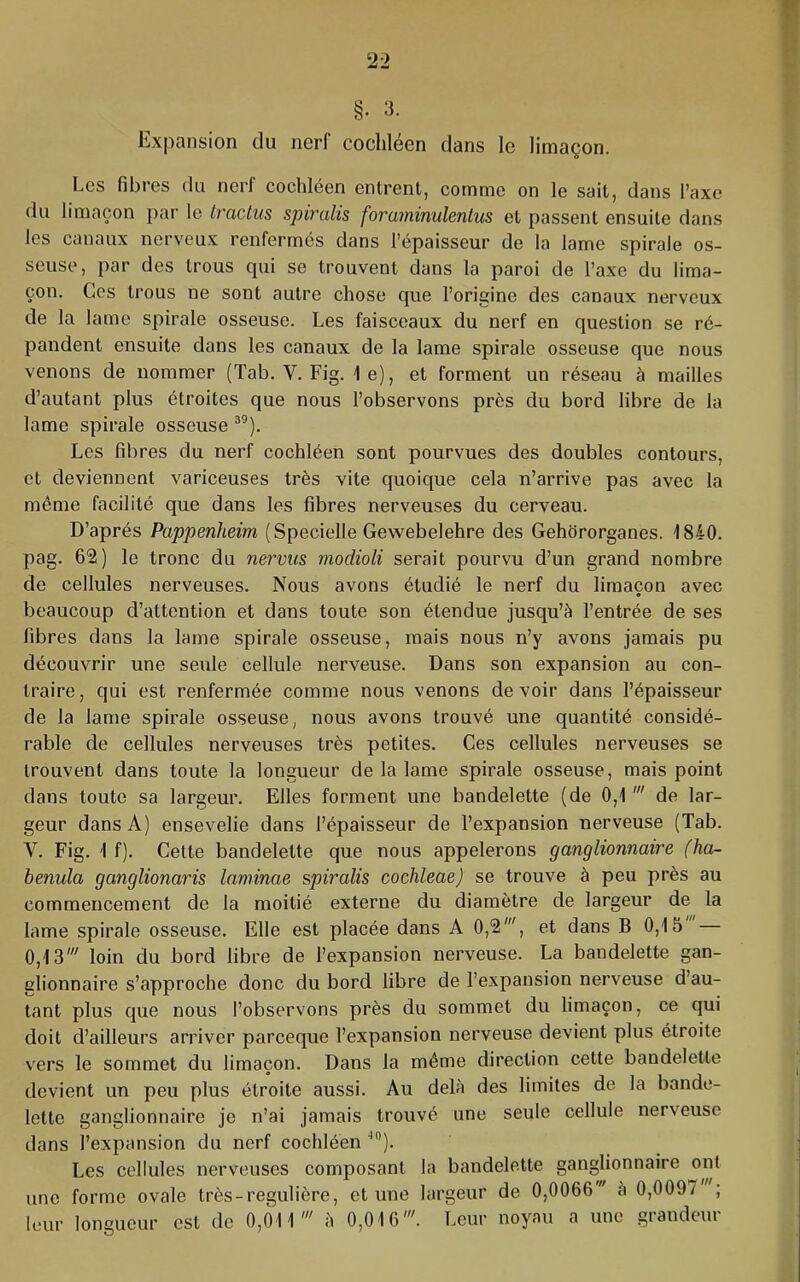 §. 3. Expansion du nerf cooliléen dans le limaçon. Les fibres du nerf cochléen entrent, comme on le sait, dans l’axe du limaçon pai- le Iraclus spiralis foraminulenlus et passent ensuite dans les canaux nerveux renfermes dans l’épaisseur de la lame spirale os- seuse, par des trous qui se trouvent dans la paroi de l’axe du lima- çon. Ces trous ne sont autre chose que l’origine des canaux nerveux de la lame spirale osseuse. Les faisceaux du nerf en question se ré- pandent ensuite dans les canaux de la lame spirale osseuse que nous venons de nommer (Tab. V. Fig. le), et forment un réseau à mailles d’autant plus étroites que nous l’observons près du bord libre de la lame spirale osseuse Les fibres du nerf cochléen sont pourvues des doubles contours, et deviennent variceuses très vite quoique cela n’arrive pas avec la même facilité que dans les fibres nerveuses du cerveau. D’après Pappenheim (Specielle Gewebelehre des Gehororganes. 1840. pag. 62) le tronc du nervus modioli serait pourvu d’un grand nombre de cellules nerveuses. Nous avons étudié le nerf du limaçon avec beaucoup d’attention et dans toute son étendue jusqu’à l’entrée de ses fibres dans la lame spirale osseuse, mais nous n’y avons jamais pu découvrir une seule cellule nerveuse. Dans son expansion au con- traire, qui est renfermée comme nous venons devoir dans l’épaisseur de la lame spirale osseuse, nous avons trouvé une quantité considé- rable de cellules nerveuses très petites. Ces cellules nerveuses se trouvent dans toute la longueur de la lame spirale osseuse, mais point dans toute sa largeur. Elles forment une bandelette (de 0,1 de lar- geur dans A) ensevelie dans l’épaisseur de l’expansion nerveuse (Tab. V. Fig. 1 f). Cette bandelette que nous appelerons ganglionnaire (ha- benula ganglionaris laminas spiralis cochleae) se trouve à peu près au commencement de la moitié externe du diamètre de largeur de la lame spirale osseuse. Elle est placée dans A 0,2', et dans B 0,15' — 0,13' loin du bord libre de l’expansion nerveuse. La bandelette gan- glionnaire s’approche donc du bord libre de l’expansion nerveuse d’au- tant plus que nous l’observons près du sommet du limaçon, ce qui doit d’ailleurs arriver pareeque l’expansion nerveuse devient plus étroite vers le sommet du limaçon. Dans la môme direction cette bandelette devient un peu plus étroite aussi. Au delà des limites de la bande- lette ganglionnaire je n’ai jamais trouvé une seule cellule nerveuse dans l’expansion du nerf cochléen ^). Les cellules nerveuses composant la bandelette ganglionnaire ont une forme ovale très-régulière, et une largeur de 0,0066 à 0,0097 ; leur longueur est de 0,011' à 0,016'. Leur noyau a une grandeur