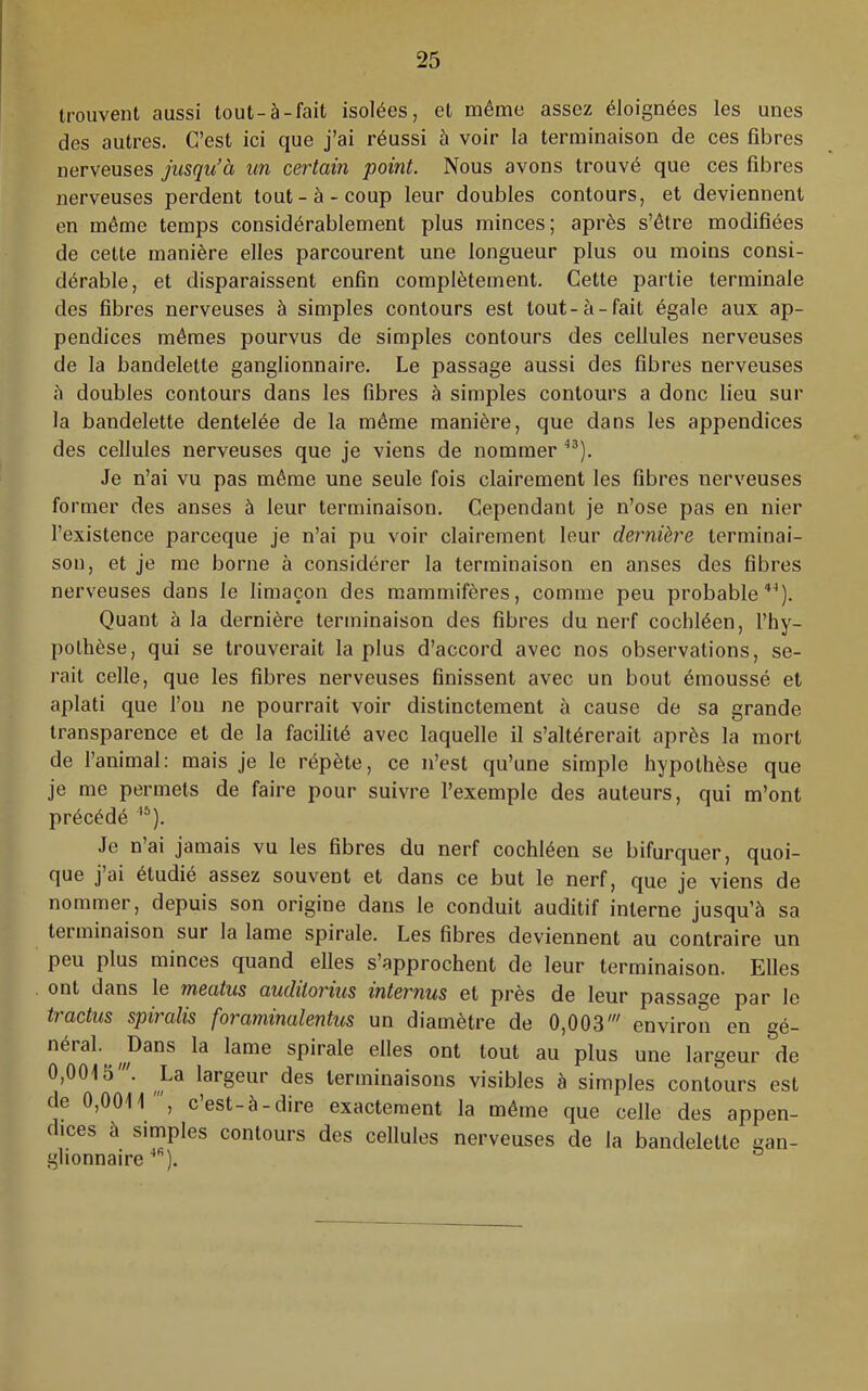 trouvent aussi tout-à-fait isolées, et môme assez éloignées les unes des autres. C’est ici que j’ai réussi à voir la terminaison de ces fibres nerveuses jusqu’à un certain point. Nous avons trouvé que ces fibres nerveuses perdent tout-à-coup leur doubles contours, et deviennent en même temps considérablement plus minces; après s’être modifiées de cette manière elles parcourent une longueur plus ou moins consi- dérable, et disparaissent enfin complètement. Cette partie terminale des fibres nerveuses à simples contours est tout-à-fait égale aux ap- pendices mêmes pourvus de simples contours des cellules nerveuses de la bandelette ganglionnaire. Le passage aussi des fibres nerveuses è doubles contours dans les fibres à simples contours a donc lieu sur la bandelette dentelée de la même manière, que dans les appendices des cellules nerveuses que je viens de nommer Je n’ai vu pas môme une seule fois clairement les fibres nerveuses former des anses à leur terminaison. Cependant je n’ose pas en nier l’existence parceque je n’ai pu voir clairement leur dernière terminai- son, et je me borne à considérer la terminaison en anses des fibres nerveuses dans le limaçon des mammifères, comme peu probable*^). Quant à la dernière terminaison des fibres du nerf cochléen, l’hy- pothèse, qui se trouverait la plus d’accord avec nos observations, se- rait celle, que les fibres nerveuses finissent avec un bout émoussé et aplati que l’on ne pourrait voir distinctement à cause de sa grande transparence et de la facilité avec laquelle il s’altérerait après la mort de l’animal; mais je le répète, ce n’est qu’une simple hypothèse que je me permets de faire pour suivre l’exemple des auteurs, qui m’ont précédé Je nai jamais vu les fibres du nerf cochléen se bifurquer, quoi- que j ai étudié assez souvent et dans ce but le nerf, que je viens de nommer, depuis son origine dans le conduit auditif interne jusqu’à sa terminaison sur la lame spirale. Les fibres deviennent au contraire un peu plus minces quand elles s’approchent de leur terminaison. Elles ont dans le meatus auditoiius internus et près de leur passage par le tractus spiralis foraminalentus un diamètre de 0,003' environ en gé- néral. Dans la lame spirale elles ont tout au plus une largeur de 0,0015'. La largeur des terminaisons visibles à simples contours est de 0,0011', c’est-à-dire exactement la même que celle des appen- dices à simples contours des cellules nerveuses de la bandelette gan- glionnaire ).