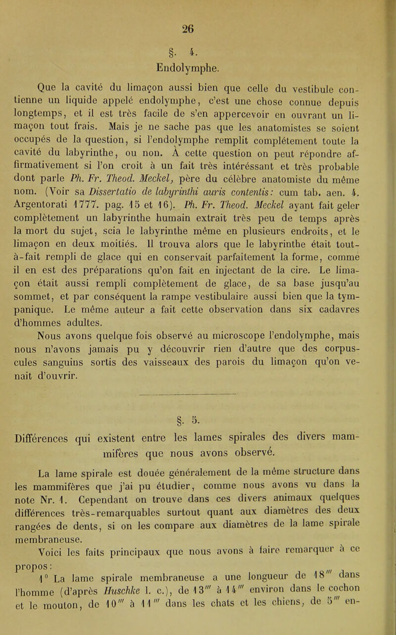 §. 4. Endolymphe. Que la cavité du limaçon aussi bien que celle du vestibule con- tienne un liquide appelé endolymphe, c’est une chose connue depuis longtemps, et il est très facile de s’en appercevoir en ouvrant un li- maçon tout frais. Mais je ne sache pas que les anatomistes se soient occupés de la question, si l’endolymphe remplit complètement toute la cavité du labyrinthe, ou non. À cette question on peut répondre af- firmativement si l’on croit à un fait très intéréssant et très probable dont parle Ph. Fr. Theod. Meckel, père du célèbre anatomiste du même nom. (Voir sa Dissertatio de labyrinthi auris contenlis: cum tab. aen. 4. Argentorati 1777. pag. 15 et 16). Ph. Fr. Theod. Meckel ayant fait geler complètement un labyrinthe humain extrait très peu de temps après la mort du sujet, scia le labyrinthe même en plusieurs end-roits, et le limaçon en deux moitiés. 11 trouva alors que le labyrinthe était tout- à-fait rempli de glace qui en conservait parfaitement la forme, comme il en est des préparations qu’on fait en injectant de la cire. Le lima- çon était aussi rempli complètement de glace, de sa base jusqu’au sommet, et par conséquent la rampe vestibulaire aussi bien que la tym- panique. Le même auteur a fait cette observation dans six cadavres d’hommes adultes. Nous avons quelque fois observé au microscope l’endolymphe, mais nous n’avons jamais pu y découvrir rien d’autre que des corpus- cules sanguins sortis des vaisseaux des parois du limaçon qu’on ve- nait d’ouvrir. §. 5. Différences qui existent entre les lames spirales des divers mam- mifères que nous avons observé. La lame spirale est douée généralement de la même structure dans les mammifères que j’ai pu étudier, comme nous avons vu dans la note Nr. 1. Cependant on trouve dans ces divers animaux quelques différences très-remarquables surtout quant aux diamètres des deux rangées de dents, si on les compare aux diamètres de la lame spirale membraneuse. Voici les faits principaux que nous avons à faire remarquer è ce propos : 1“ La lame spirale membraneuse a une longueur de 18 dans l’homme (d’après Huschke 1. c.), de 13' è 14' environ dans le cochon et le mouton, de 10' à 11' dans les chats et les chiens, de 5' en-