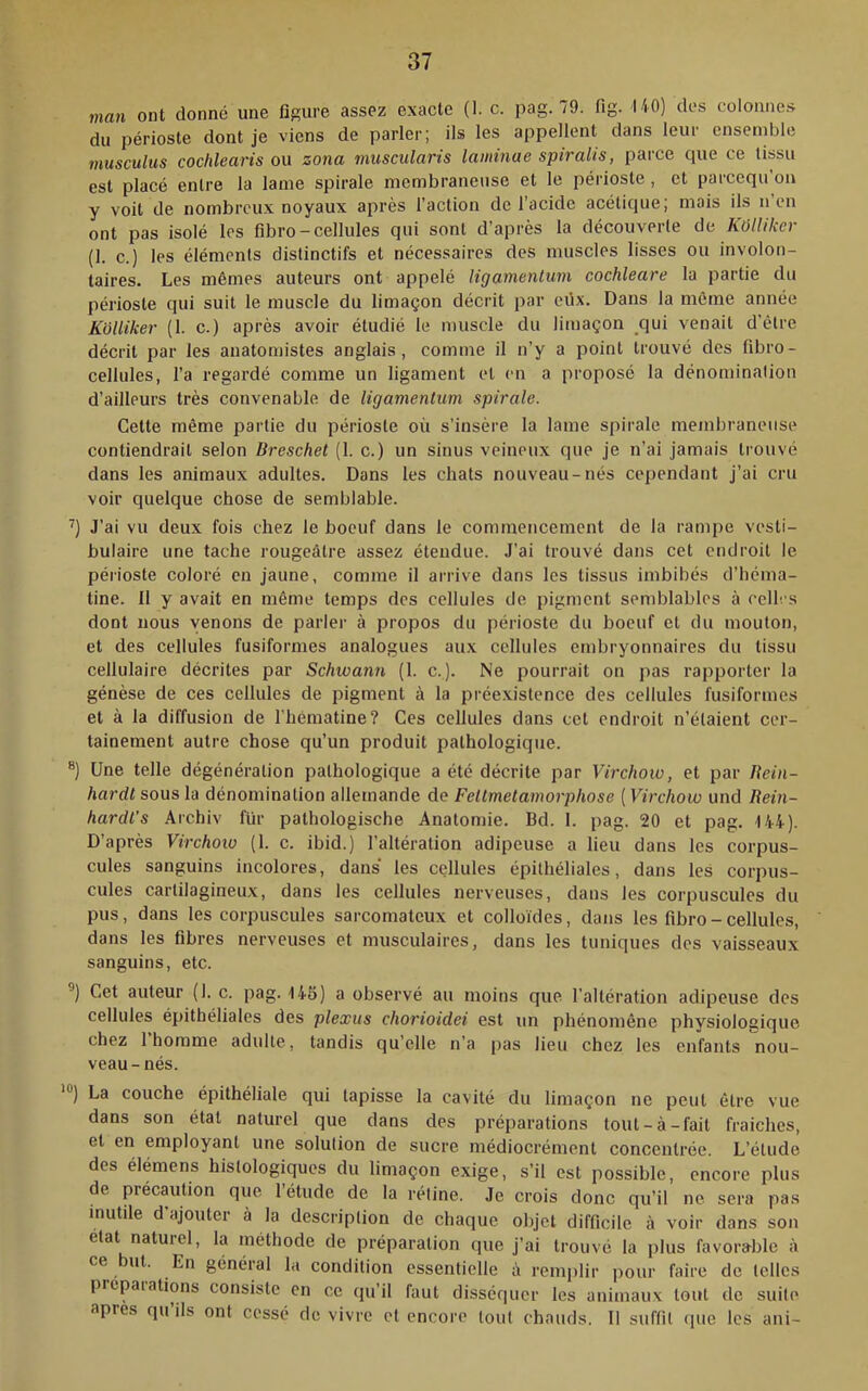 man ont donné une figure assez exacte (1. c. pag. 79. fig. UO) des colomie.s du périoste dont je viens de parler; ils les appellent dans leur ensemble musculus cochlearis ou zona muscularis laminae spiralis, parce que ce tissu est placé entre la lame spirale membraneuse et le périoste, et parcequ’on y voit de nombreux noyaux après l’action de l'acide acétique; mais ils n en ont pas isolé les fibro-cellules qui sont d’après la découverte de KôlUkcr (1. c.) les éléments distinctifs et nécessaires des muscles lisses ou involon- taires. Les mêmes auteurs ont appelé ligamenlum cochleare la partie du périoste qui suit le muscle du limaçon décrit par eiix. Dans la môme année Kolliker (1. c.) après avoir étudié le muscle du limaçon qui venait d’être décrit par les anatomistes anglais, comme il n’y a point trouvé des fibro- cellules, l’a regardé comme un ligament et en a proposé la dénomination d’ailleurs très convenable de ligamentum spirale. Celte même partie du périoste où s’insère la lame spirale membraneuse contiendrait selon Breschel (1. c.) un sinus veineux que je n’ai jamais trouvé dans les animaux adultes. Dans les chats nouveau-nés cependant j’ai cru voir quelque chose de semblable. J’ai vu deux fois chez le boeuf dans le commencement de la rampe vesti- bulaire une tache rougeâtre assez étendue. J’ai trouvé dans cet endroit le périoste coloré en jaune, comme il arrive dans les tissus imbibés d’héma- tine. Il y avait en même temps des cellules de pigment semblables à cell. s dont nous venons de parler à propos du périoste du boeuf et du mouton, et des cellules fusiformes analogues aux cellules embryonnaires du tissu cellulaire décrites par Schwann (1. c.). Ne pourrait on pas rapporter la génèse de ces cellules de pigment à la préexistence des cellules fusiformes et à la diffusion de l’hématine? Ces cellules dans cet endroit n’étaient cer- tainement autre chose qu’un produit pathologique. Une telle dégénéralion pathologique a été décrite par Virchow, et par Uein- hardt sous la dénomination allemande de Fettmetamorphose ( Virchow und Rein- hardi’s Archiv für pathologische Anatomie. Bd. 1. pag. 20 et pag. 144). D’après Virchoio (1. c. ibid.) l’altération adipeuse a lieu dans les corpus- cules sanguins incolores, dans' les cellules épithéliales, dans les corpus- cules cartilagineux, dans les cellules nerveuses, dans les corpuscules du pus, dans les corpuscules sarcomateux et colloïdes, dans les fibro - cellules, dans les fibres nerveuses et musculaires, dans les tuniques des vaisseaux sanguins, etc. Cet auteur (I. c. pag. Hfi) a observé au moins que l’altération adipeuse des cellules épithéliales des plexus chorioidei est un phénomène physiologique chez 1 homme adulte, tandis qu’elle n’a |>as lieu chez les enfants nou- veau-nés. *®) La couche épithéliale qui tapisse la cavité du limaçon ne peut être vue dans son état naturel que dans des préparations tout-à-fait fraiches, et en employant une solution de sucre médiocrément concentrée. L’élude des élémens histologiques du limaçon exige, s’il est possible, encore plus de précaution que 1 étude de la rétine. Je crois donc qu’il ne sera pas mutile d'ajouter à la description de chaque objet difficile à voir dans son état naturel, la méthode de préparation que j’ai trouvé la plus favora'blc à ce ut. En général la condition essentielle à remplir pour faire de telles prcpaiations consiste en ce qu’il faut disséquer les animaux tout de suite apres qu ils ont cessé de vivre et encore tout chauds. 11 suffit que les ani-