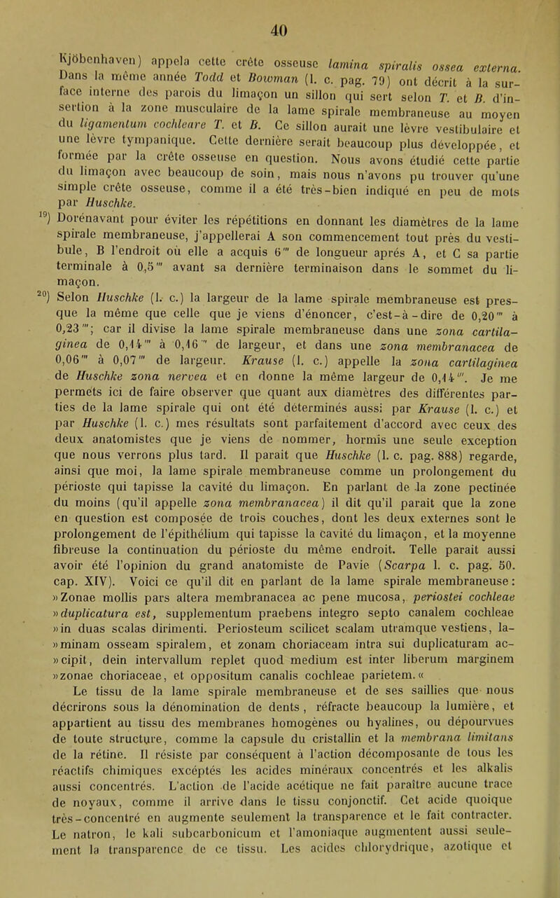 KJttbenhaven) appela cette crête osseuse lamina spiralis ossea externa. Dans la meme année Todd et Dowman (1. c. pag. 79) ont décrit à la sur- face interne des parois du limaçon un sillon qui sert selon T et D d’in- sertion à la zone musculaire de la lame spirale membraneuse au moyen du ligamentum cochleare T. et D. Ce sillon aurait une lèvre vestibulaire et une lèvre tympanique. Celte dernière serait beaucoup plus développée, et foi niée pai la crête osseuse en question. Nous avons étudié cette partie du limaçon avec beaucoup de soin, mais nous n’avons pu trouver qu’une simple crête osseuse, comme il a été très-bien indiqué en peu de mots par Huschke. ‘®) Dorénavant pour éviter les répétitions en donnant les diamètres de la lame spirale membraneuse, j’appellerai A sou commencement tout près du vesti- bule, B l’endroit où elle a acquis 6' de longueur après A, et C sa partie terminale à 0,5’ avant sa dernière terminaison dans le sommet du li- maçon. Selon Huschke (1. c.) la largeur de la lame spirale membraneuse est pres- que la même que celle que je viens d’énoncer, c’est-à-dire de 0,20' à 0,23'; car il divise la lame spirale membraneuse dans une zona carlila- ginea de 0,14' à 0,16  de largeur, et dans une zona membranacea de 0,06’ à 0,07’ de largeur. Krause (1. c.) appelle la zona cartilaginea de Huschke zona nervea et en donne la même largeur de 0,14'. Je me permets ici de faire observer que quant aux diamètres des différentes par- ties de la lame spirale qui ont été déterminés aussi par Krause (1. c.) et par Huschke (1. c. ) mes résultats sont parfaitement d’accord avec ceux des deux anatomistes que je viens de nommer, hormis une seule exception que nous verrons plus lard. Il parait que Huschke (1. c. pag. 888) regarde, ainsi que moi, la lame spirale membraneuse comme un prolongement du périoste qui tapisse la cavité du limaçon. En parlant de -la zone pectinée du moins (qu’il appelle zona membranacea) il dit qu’il parait que la zone en question est composée de trois couches, dont les deux externes sont le prolongement de l’épithélium qui tapisse la cavité du limaçon, et la moyenne fibreuse la continuation du périoste du même endroit. Telle parait aussi avoir été l’opinion du grand anatomiste de Pavie [Scarpa 1. c. pag. 50. cap. XIV). Voici ce qu’il dit en parlant de la lame spirale membraneuse: »Zonae mollis pars altéra membranacea ac pene mucosa, periostei cochleae nduplicatura est, supplementurn praebens integro septo canalem cochleae »in duas scalas dirimenti. Periosteum scilicet scalam utramque vestiens, la- wminam osseam spiralem, et zonam choriaceam intra sui duplicaturam ac- «cipit, dein intervallum replet quod medium est inter liberum marginem Mzonae choriaceae, et oppositum canalis cochleae parietem. « Le tissu de la lame spirale membraneuse et de ses saillies que nous décrirons sous la dénomination de dents, réfracte beaucoup la lumière, et appartient au tissu des membranes homogènes ou hyalines, ou dépourvues de toute structure, comme la capsule du cristallin et la membrana limitans de la rétine. 11 résiste par conséquent à l’action décomposante de tous les réactifs chimiques excéptés les acides minéraux concentrés et les alkalis aussi concentrés. L’action de l’acide acétique ne fait paraître aucune trace de noyaux, comme il arrive dans le tissu conjonctif. Cet acide quoique très-concentré en augmente seulement la transparence et le fait contracter. Le natron, le kali subcarbonicum et l’amoniaque augmentent aussi seule- ment la transparence de ce tissu. Les acides clilorydriquc, azoticpie et