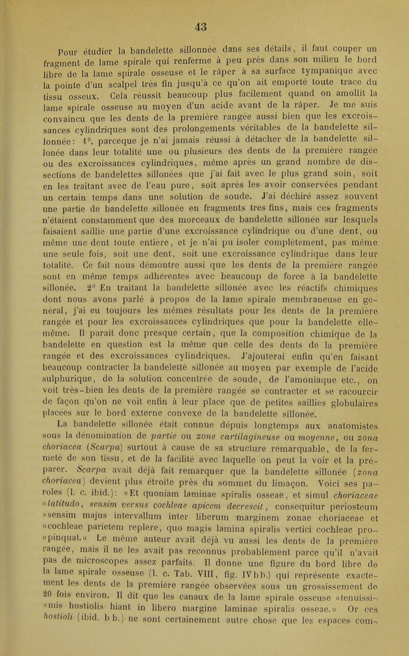 Pour étudier la bandelette sillonnée dans ses détails, il faut couper un fragment de lame spirale qui renferme à peu près dans son milieu le bord libre de la lame spirale osseuse et le râper à sa surface tympanique avec la pointe d’un scalpel très fin jusqu’à ce qu’on ait emporté toute trace du tissu osseux. Gela réussit beaucoup plus facilement quand on amollit la lame spirale osseuse au moyen d’un acide avant de la râper. Je me suis convaincu que les dents de la première rangée aussi bien que les excrois- sances cylindriques sont des prolongements véritables de la bandelette sil- lonnée: 1. parceque je n’ai jamais réussi à détacher de la bandelette sil- lonée dans leur totalité une ou plusieurs des dents de la première rangée ou des excroissances cylindriques, même après un grand nombre de dis- sections de bandelettes sillonées que j’ai fait avec le plus grand soin, soit en les traitant avec de l’eau pure, soit après les avoir conservées pendant un certain temps dans une solution de soude. J’ai déchiré assez souvent une partie de bandelette sillonée en fragments très fins, mais ces fragments n’étaient constamment que des morceaux de bandelette sillonée sur lesquels faisaient saillie une partie d’une excroissance cylindrique ou d’une dent, ou même une dent toute entière, et je n’ai pu isoler complètement, pas même une seule fois, soit une dent, soit une excroissance cylindrique dans leur totalité. Ce fait nous démontre aussi que les dents de la première rangée sont en même temps adhérentes avec beaucoup de force à la bandelette sillonée. 2** En traitant la bandelette sillonée avec les réactifs chimiques dont nous avons parlé à propos de la lame spirale membraneuse en gé- néral, j’ai eu toujours les mêmes résultats pour les dents de la première rangée et pour les excroissances cylindriques que pour la bandelette elle- même. Il parait donc presque certain, que la composition chimique de la bandelette en question est la même que celle des dents de la première rangée et des excroissances cylindriques. J’ajouterai enfin qu’en faisant beaucoup contracter la bandelette sillonée au moyen par exemple de l’acide sulphurique, de la solution concentrée de soude, de l’amoniaque etc., on voit très-bien les dents de la première rangée se contracter et se racourcir de façon qu’on ne voit enfin à leur place que de petites saillies globulaires placées sur le bord externe convexe de la bandelette sillonée. La bandelette sillonée était connue dépuis longtemps aux anatomistes sous la dénomination de partie ou zone cartilagineuse ou moyenne, ou zona clioriacea (Scarpa) surtout à cause de sa structure remarquable, de la fer- meté de son tissu, et de la facilité avec laquelle on peut la voir et la pré- parer. Scarpa avait déjà fait remarquer que la bandelette sillonée [zona clioriacea) devient plus étroite près du sommet du limaçon. Voici scs pa- roles (1. c. ibid.): »Et quoniam laminae spiralis osseae, et simul choriaceae nlatitudo, sensim versus çochleae apicem decrescit, consequitur periosteum Mscnsim majus intervallum inter liberum marginem zonae choriaceae et Dcoclileae parietem replere, quo magis lamina spiralis vertici cochleae pro- «pinquat.« Le même auteur avait déjà vu aussi les dents de la première langée, niais il ne les avait pas reconnus probablement parce qu’il n’avait pas de microscopes assez parfaits. Il donne une figure du bord libre do la lame spirale osseuse (1. c. Tab. VIII, fig. IV b b.) qui représente exacte- ment les dents de la première rangée observées sous un grossissement de 20 fois environ. Il dit que les canaux de la lame spirale osseuse «tcnuissi- »niis hostiolis hiant in libero margine laminae spiralis osseae. « Or ce.s liostioli (ibid. b b.) ne sont certainement autre chose que les espaces com-.