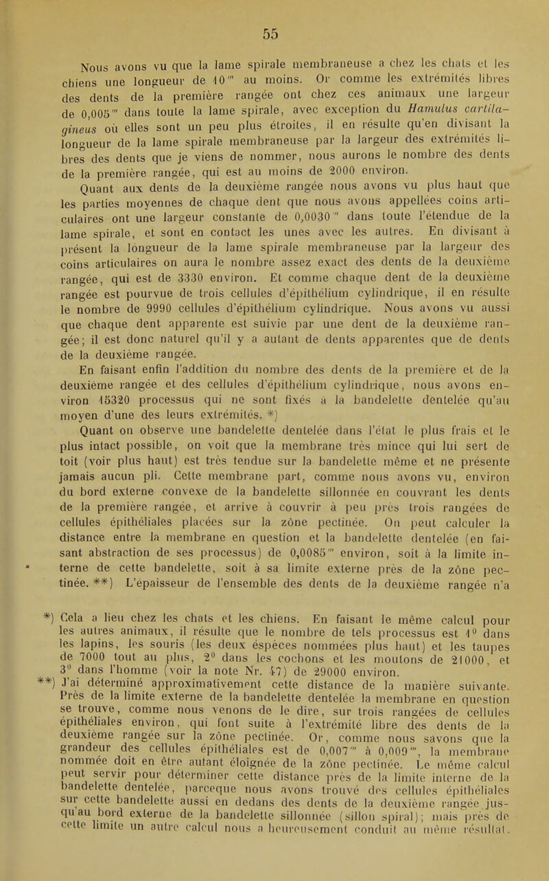 Nous avons vu que la lame spirale membraneuse a chez les chats et les chiens une longueur de '10' au moins. Or comme les extrémités libres des dents de la première rangée ont chez ces animaux une largeur de 0,005' dans toute la lame spirale, avec exception du Hamulus cartila- gineùs où elles sont un peu plus étroites, il en résulte qu’en divisant la longueur de la lame spirale membraneuse par la largeur des extrémités li- bres des dents que je viens de nommer, nous aurons le nombre des dents de la première rangée, qui est au moins de 2000 environ. Quant aux dents de la deuxième rangée nous avons vu plus haut que les parties moyennes de chaque dent que nous avons appcllées coins arti- culaires ont une largeur constante de 0,0030  dans toute l’étendue de la lame spirale, et sont en contact les unes avec les autres. En divisant à présent la longueur de la lame spirale membraneuse par la largeur des coins articulaires on aura le nombre assez exact des dents de la deuxième rangée, qui est de 3330 environ. Et comme chaque dent de la deuxième rangée est pourvue de trois cellules d’épithélium cylindrique, il en résulte le nombre de 9990 cellules d’épithélium cylindrique. Nous avons vu aussi que chaque dent apparente est suivie par une dent de la deuxième ran- gée; il est donc naturel qu’il y a autant de dents apparentes que de dents de la deu.xième rangée. En faisant enfin l’addition du nombre des dents de la première et de la deuxième rangée et des cellules d’épithélium cylindrique, nous avons en- viron 15320 processus qui ne sont fixés à la bandelette dentelée qu’au moyen d’une des leurs extrémités. *) Quant on observe une bandelette dentelée dans l’état le plus frais et le plus intact possible, on voit que la membrane très mince qui lui sert de toit (voir plus haut) est très tendue sur la bandelette même et ne présente jamais aucun pli. Cette membrane part, comme nous avons vu, environ du bord externe convexe de la bandelette sillonnée en couvrant les dents de la première rangée, et arrive à couvrir à peu près trois rangées de cellules épithéliales placées sur la zône pectinée. On peut calculer la distance entre la membrane en question et 1a bandelette dentelée (en fai- sant abstraction de ses processus) de 0,0085' environ, soit à la limite in- terne de cette bandelette, soit à sa limite externe près de la zône pec- tinée. **) L’épaisseur de l’ensemble des dents de la deuxième rangée n’a *■) Cela a lieu chez les chats et les chiens. En faisant le même calcul pour les autres animaux, il résulte que le nombre de tels processus est 1“ dans les lapins, les souris (les deux éspèces nommées plus haut) et les taupes de 7000 tout au [)his, 2“ dans les cochons et les moutons de 21000, et dans l’homme (voir la note Nr. 47) de 29000 environ. **) J’ai déterminé approximativement cette distance de la manière suivante. Près de la limite externe de la bandelette dentelée la membrane en question se trouve, comme nous venons de le dire, sur trois rangées de cellules épithéliales environ, qui font suite à l’extrémité libre des dents de la deuxième rangée sur la zône pectinée. Or, comme nous savons cjue la grandeur des cellules épithéliales est de 0,007’ à 0,009’, la membrane nommée doit en être autant éloignée de la zône jmetinée. Le môme calcul peut servir pour déterminer cette distance près de la limite interne de la bandelette dentelée, pareeque nous avons trouvé des cellules é|)ithéliales sur cette bandelette aussi en dedans des dents de la deuxième rangée jus- qu au bord externe de la bandelette sillonnée (sillon spiral); mais près de cette limite un autre calcul nous a heureusement conduit au même résultat.