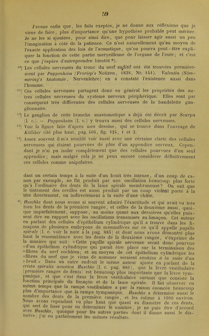 J’avoue enfin que, les faits exeptés, je ne donne aux réfléxions que je viens de faire, plus d’importance qu’une hypothèse probable peut mériter. Je ne les ai ajoutées, pour ainsi dire, que pour laisser agir aussi un peu l’imagination à côté de la patience. Ce n’est naturellement qu’au moyen de l’exac^le application des lois de l’acoustique, qu’on pourra peut-être expli- quer la fonction de cette partie merveilleuse de l’organe de l’ouïe; et c’est ce que j’éspère d’entreprendre bientôt *). ■‘®) Les cellules nerveuses du tronc du nerf aiyiitif ont été trouvées première- ment par Pappenheim (Froriep’s Notizen, 1838, Nr. '141). Valentin (SOm- mering’s Anatomie, Nervenlehre) en a constaté l’e.xistence aussi dans l’homme. *•’) Ces cellules nerveuses partagent donc en général les propriétés des au- tres cellules nerveuses du système nerveux périphérique. Elles sont par conséquent très différentes des cellules nerveuses de la bandelette gan- glionnaire. ^') Le ganglion de cette branche anastomotique a déjà été décrit par Scarpa (1. c.). — Pappenheim (1. c.) y trouva aussi des cellules nerveuses. Voir la figure faite d’après mes dessins, qui se trouve dans l’ouvrage de K'ôlliker cité plus haut, pag. 406, fig. 124, 1 et 3. Assez souvent il m’a semblé voir aussi avec une certaine clarté des cellules nerveuses qui étaient pourvues de plus d’un appendice nerveux. Cepen- dant je n’ai pu isoler complètement que des cellules pourvues d’un seul appendice ; mais malgré cela je ne peux encore considérer définitivement ces cellules comme unipolaires. dant un certain temps à la suite d’un bruit très intense, d’un coup de ca- non par exemple, ne fût produit par une oscillation beaucoup plus forte qu’à l’ordinaire des dents de la lame spirale membraneuse? On sait que le tintement des oreilles est aussi produit par un coup violent porté à la tète directement, ou indirectement à la suite d’une chûte. *) Huschke dont nous avons si souvent admiré l’éxactitude et qui avait vu très bien les dents de la première rangée, et celles de la deuxième aussi, quoi- que imparfaitement, suppose, au moins quant aux dernières qu’elles puis- sent être en rapport avec les oscillations transmises au limaçon. Cet auteur en parlant des cellules d’épithélium cylindrique qu’il a trouvé dans les li- maçons de plusieurs embryons de mammifères sur ce qu’il appelle papille spirale (1. c. voir la note à la pag. 885) et dont nous avons démontré plus haut la ressemblance avec les dents de la deuxième rangée, s’éxprime de la manière qui suit: » Cette papille spirale nerveuse serait donc pourvue »d’un épithélium cylindrique qui parait être placé sur la terminaison des «fibres du nerf cochléen; et au moyen de cet épithélium cylindrique les «fibres du nerf que je viens de nommer seraient excitées à la suite d’un nbrint.^i Dans un autre endroit le même auteur ajoute en parlant de la crista spiralis acustica Huschke (1. c. pag. 886), que la lèvre veslibulaire (première rangée de dents) est beaucoup plus importante que la lèvre tym- pamque, et que cest dans la lèvre vestibulaire surtout que consiste la lonclion principale du limaçôn et de la lame spirale. 11 fait observer en rnême temps que la rampe vestibulaire a par la raison énoncée beaucoup P us d importance que la rampe tympanique, Huschke a déterminé aussi le nombre des dents de la première rangée, et les éstime à 1000 environ. ous avons cependant vu plus haut que quant au diamètre de ces dents, qui sert de base pour en déterminer le nombre, je ne puis être d’accord avec Huschke, quoique pour les autres parties dont il donne aussi le dia- mètre, J ai eu parfaitement les mêmes résultats.