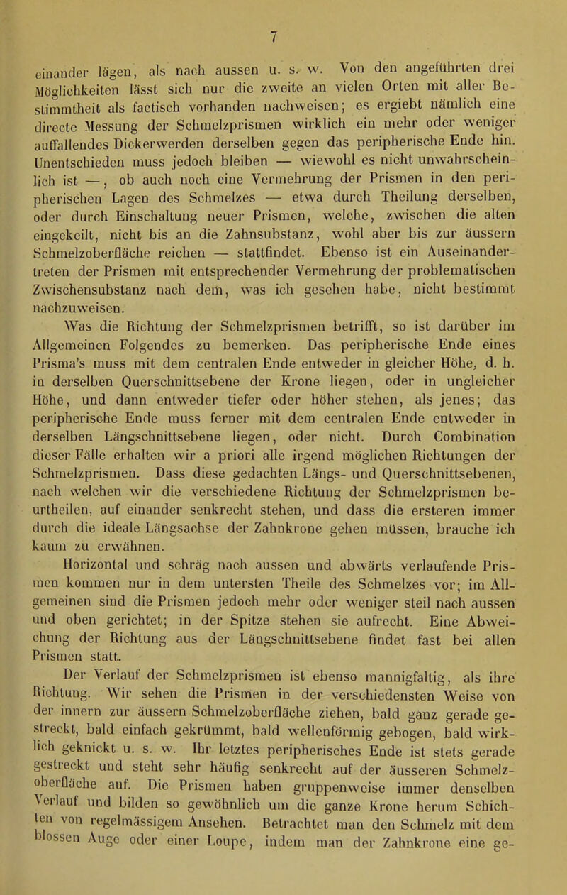 einander lägen, als nach aussen u. s. w. Von den angeführten drei Möglichkeiten lässt sich nur die zweite an vielen Orten mit aller Be- stiinintheit als factisch vorhanden nachweisen; es ergiebt nämlich eine directe Messung der Schtnelzprismen wirklich ein mehr oder weniger auffallendes Dickerwerden derselben gegen das peripherische Ende hin. Unentschieden muss jedoch bleiben — wiewohl es nicht unwahrschein- lich ist —, ob auch noch eine Vermehrung der Prismen in den peri- pherischen Lagen des Schmelzes — etwa durch Theilung derselben, oder durch Einschaltung neuer Prismen, welche, zwischen die alten eingekeilt, nicht bis an die Zahnsubstanz, wohl aber bis zur äussern Schmelzoberfläche reichen — stattfindet. Ebenso ist ein Auseinander- treten der Prismen mit entsprechender Vermehrung der problematischen Zwischensubstanz nach dem, was ich gesehen habe, nicht bestimmt nachzuweisen. Was die Richtung der Schmelzprismen betrifft, so ist darüber im Allgemeinen Folgendes zu bemerken. Das peripherische Ende eines Prisma’s muss mit dem centralen Ende entweder in gleicher Höhe, d. h. in derselben Querschnittsebene der Krone liegen, oder in ungleicher Höhe, und dann entweder tiefer oder höher stehen, als jenes; das peripherische Ende muss ferner mit dem centralen Ende entweder in derselben Längschnittsebene liegen, oder nicht. Durch Combination dieser Fälle erhalten wir a priori alle irgend möglichen Richtungen der Schmelzprismen. Dass diese gedachten Längs- und Querschnittsebenen, nach welchen wir die verschiedene Richtung der Schmelzprismen be- urtheilen, auf einander senkrecht stehen, und dass die ersteren immer durch die ideale Längsachse der Zahnkrone gehen müssen, brauche ich kaum zu erwähnen. Horizontal und schräg nach aussen und abwärts verlaufende Pris- men kommen nur in dem untersten Theile des Schmelzes vor; im All- gemeinen sind die Prismen jedoch mehr oder weniger steil nach aussen und oben gerichtet; in der Spitze stehen sie aufrecht. Eine Abwei- chung der Richtung aus der Längschnittsebene findet fast bei allen Prismen statt. Der Verlauf der Schmelzprismen ist ebenso mannigfaltig, als ihre Richtung. Wir sehen die Prismen in der verschiedensten Weise von der innern zur äussern Schmelzoberfläche ziehen, bald ganz gerade ge- streckt, bald einfach gekrümmt, bald wellenförmig gebogen, bald wirk- lich geknickt u. s. w. Ihr letztes peripherisches Ende ist stets gerade gestieckt und steht sehr häufig senkrecht auf der äusseren Schmelz- oberfläche auf. Die Prismen haben gruppenweise immer denselben Veilauf und bilden so gewöhnlich um die ganze Krone herum Schich- ten von regelmässigem Ansehen. Betrachtet man den Schmelz mit dem flössen Auge oder einer Loupe, indem man der Zahnkrone eine ge-